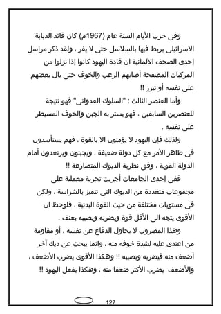 ‫وفى‬‫حرب‬‫اليام‬‫الستة‬‫عام‬)1967‫كان‬ (‫م‬‫قائد‬‫الدبابة‬
‫السرائيلى‬‫يربط‬‫فيها‬‫بالسلسل‬‫حتى‬‫ل‬‫يفر‬،‫ولقد‬‫ذكر‬‫مراسل‬
‫إحدى‬‫الصحف‬‫اللمانية‬‫ان‬‫قادة‬‫اليهود‬‫كانوا‬‫إذا‬‫نزلوا‬‫من‬
‫المركبات‬‫المصفحة‬‫أصابهم‬‫الرعب‬‫والخوف‬‫حتى‬‫بال‬‫بعضهم‬
‫على‬‫نفسه‬‫أو‬‫تبرز‬!!
‫وأما‬‫العنصر‬‫الثالث‬‫"السلوك‬ :‫فهو‬ "‫العدوانى‬‫نتيجة‬
‫للعنصرين‬‫السابقين‬،‫فهو‬‫يستر‬‫به‬‫الجبن‬‫والخوف‬‫المسيطر‬
‫على‬‫نفسه‬.
‫ولذلك‬‫فإن‬‫اليهود‬‫ل‬‫يؤمنون‬‫ال‬‫بالقوة‬،‫فهم‬‫يستأسدون‬
‫فى‬‫ظاهر‬‫المر‬‫مع‬‫كل‬‫دولة‬‫ضعيفة‬،‫ويجبنون‬‫ويرتعدون‬‫أمام‬
‫الدولة‬‫القوية‬،‫وفق‬‫نظرية‬‫الديوك‬‫المتصارعة‬!!
‫ففى‬‫إحدى‬‫الجامعات‬‫أجريت‬‫تجربة‬‫معملية‬‫على‬
‫مجموعات‬‫متعددة‬‫من‬‫الديوك‬‫التى‬‫تتميز‬‫بالشراسة‬،‫ولكن‬
‫فى‬‫مستويات‬‫مختلفة‬‫من‬‫حيث‬‫القوة‬‫البدنية‬،‫فلوحظ‬‫ان‬
‫القوى‬‫يتجه‬‫الى‬‫القل‬‫قوة‬‫ويضربه‬‫ويصيبه‬‫بعنف‬.
‫وهذا‬‫المضروب‬‫ل‬‫يحاول‬‫الدفاع‬‫عن‬‫نفسه‬،‫أو‬‫مقاومة‬
‫من‬‫اعتدى‬‫عليه‬‫لشدة‬‫خوفه‬‫منه‬،‫وانما‬‫يبحث‬‫عن‬‫ديك‬‫آخر‬
‫أضعف‬‫منه‬‫فيضربه‬‫ويصيبه‬‫وهكذا‬ !!‫القوى‬‫يضرب‬‫الضعف‬،
‫والضعف‬‫يضرب‬‫الكثر‬‫ضعفا‬‫منه‬،‫وهكذا‬‫يفعل‬‫اليهود‬!!
127
 