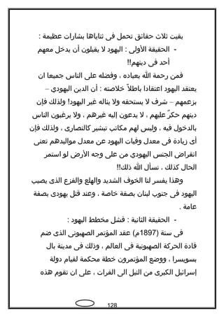 ‫بقيت‬‫ةثلث‬‫حقائق‬‫تحمل‬‫فى‬‫ةثناياها‬‫بشارات‬‫عظيمة‬:
-‫الحقيقة‬‫الولى‬‫اليهود‬ :‫ل‬‫يقبلون‬‫أن‬‫يدخل‬‫معهم‬
‫أحد‬‫فى‬!!‫دينهم‬
‫فمن‬‫رحمة‬‫ا‬‫بعباده‬،‫وفضله‬‫على‬‫الناس‬‫جميعا‬‫ان‬
‫يعتقد‬‫اليهود‬‫اعتقادا‬‫ل‬ً  ‫بافط‬‫خلصته‬‫أن‬ :‫الدين‬‫اليهودي‬–
‫بزعمهم‬–‫شرف‬‫ل‬‫يستحقه‬‫ول‬‫يناله‬‫غير‬‫ولذلك‬ !‫اليهود‬‫فإن‬
‫دينهم‬‫ر‬ٌ  ‫حك‬‫عليهم‬،‫ل‬‫يدعون‬‫إليه‬‫غيرهم‬،‫ول‬‫يرغبون‬‫الناس‬
‫بالدخول‬‫فيه‬،‫وليس‬‫لهم‬‫مكاتب‬‫تبشير‬‫كالنصارى‬،‫ولذلك‬‫فإن‬
‫أى‬‫زيادة‬‫فى‬‫معدل‬‫وفيات‬‫اليهود‬‫عن‬‫معدل‬‫مواليدهم‬‫تعنى‬
‫انقراض‬‫الجنس‬‫اليهودي‬‫من‬‫على‬‫وجه‬‫الرض‬‫لو‬‫استمر‬
‫الحال‬‫كذلك‬،‫نسأل‬‫ا‬!!‫ذلك‬
‫وهذا‬‫يفسر‬‫لنا‬‫الخوف‬‫الشديد‬‫والهلع‬‫والفزع‬‫الذى‬‫يصيب‬
‫اليهود‬‫فى‬‫جنوب‬‫لبنان‬‫بصفة‬‫خاصة‬،‫وعند‬‫قتل‬‫يهودى‬‫بصفة‬
‫عامة‬.
-‫الحقيقة‬‫الثانية‬‫فشل‬ :‫مخطط‬‫اليهود‬:
‫فى‬‫سنة‬)1897‫عقد‬ (‫م‬‫المؤتمر‬‫الصهيونى‬‫الذى‬‫ضم‬
‫قادة‬‫الحركة‬‫الصهيونية‬‫فى‬‫العالم‬،‫وذلك‬‫فى‬‫مدينة‬‫بال‬
‫بسويسرا‬،‫ووضع‬‫المؤتمرون‬‫خطة‬‫محكمة‬‫لقيام‬‫دولة‬
‫إسرائيل‬‫الكبرى‬‫من‬‫النيل‬‫الى‬‫الفرات‬،‫على‬‫ان‬‫تقوم‬‫هذه‬
128
 