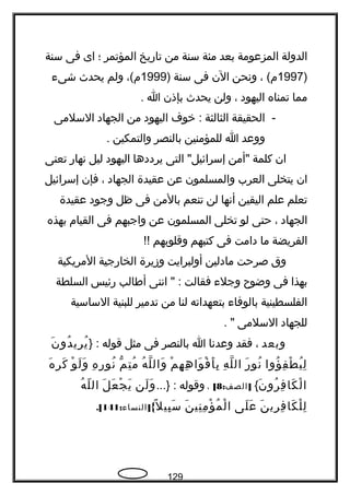 ‫الدولة‬‫المزعومة‬‫بعد‬‫مئة‬‫سنة‬‫من‬‫تاريخ‬‫المؤتمر‬‫؛‬‫اى‬‫فى‬‫سنة‬
)1997، (‫م‬‫ونحن‬‫الن‬‫فى‬‫سنة‬)1999،(‫م‬‫ولم‬‫يحدث‬‫شىء‬
‫مما‬‫تمناه‬‫اليهود‬،‫ولن‬‫يحدث‬‫بإذن‬‫ا‬.
-‫الحقيقة‬‫الثالثة‬‫خوف‬ :‫اليهود‬‫من‬‫الجهاد‬‫السلمى‬
‫ووعد‬‫ا‬‫للمؤمنين‬‫بالنصر‬‫والتمكين‬.
‫ان‬‫كلمة‬‫"أمن‬‫التى‬ "‫إسرائيل‬‫يرددها‬‫اليهود‬‫ليل‬‫نهار‬‫تعنى‬
‫ان‬‫يتخلى‬‫العرب‬‫والمسلمون‬‫عن‬‫عقيدة‬‫الجهاد‬،‫فإن‬‫إسرائيل‬
‫تعلم‬‫علم‬‫اليقين‬‫أنها‬‫لن‬‫تنعم‬‫بالمن‬‫فى‬‫ظل‬‫وجود‬‫عقيدة‬
‫الجهاد‬،‫حتى‬‫لو‬‫تخلى‬‫المسلمون‬‫عن‬‫واجبهم‬‫فى‬‫القيام‬‫بهذه‬
‫الفريضة‬‫ما‬‫دامت‬‫فى‬‫كتبهم‬‫وقلوبهم‬!!
‫وق‬‫صرحت‬‫مادلين‬‫أولبرايت‬‫وزيرة‬‫الخارجية‬‫المريكية‬
‫بهذا‬‫فى‬‫وضوح‬‫وجلء‬‫فقالت‬‫اننى‬ " :‫أفطالب‬‫رئيس‬‫السلطة‬
‫الفلسطينية‬‫بالوفاء‬‫بتعهداته‬‫لنا‬‫من‬‫تدمير‬‫للبنية‬‫الساسية‬
‫للجهاد‬‫السلمى‬. "
‫وبعد‬،‫فقد‬‫وعدنا‬‫ا‬‫بالنصر‬‫فى‬‫مثل‬‫قوله‬} :‫ن‬َ ‫دو‬ُ ‫ري‬ِ ‫ي‬ُ
‫ؤوا‬ُ ‫ف‬ِ ‫ط‬ْ ‫ي‬ُ ‫ل‬ِ‫ر‬َ ‫نو‬ُ‫ه‬ِ ‫ل‬ّ ‫ال‬‫م‬ْ ‫ه‬ِ ‫ه‬ِ ‫وا‬َ ‫ف‬ْ ‫أ‬َ ‫ب‬ِ‫ه‬ُ ‫ل‬ّ ‫وال‬َ‫م‬ّ ‫ت‬ِ ‫م‬ُ‫ه‬ِ ‫ر‬ِ ‫نو‬ُ‫و‬ْ ‫ل‬َ ‫و‬َ‫ه‬َ ‫ر‬ِ ‫ك‬َ
‫ن‬َ ‫رو‬ُ ‫ف‬ِ ‫كا‬َ ‫ل‬ْ ‫ا‬{: ]‫الصف‬8[،‫وقوله‬...} :‫لن‬َ ‫و‬َ‫ل‬َ ‫ع‬َ ‫ج‬ْ ‫ي‬َ‫ه‬ُ ‫ل‬ّ ‫ال‬
‫ن‬َ ‫ري‬ِ ‫ف‬ِ ‫كا‬َ ‫ل‬ْ ‫ل‬ِ‫لى‬َ ‫ع‬َ‫ن‬َ ‫ني‬ِ ‫م‬ِ ‫ؤ‬ْ ‫م‬ُ ‫ل‬ْ ‫ا‬{‫ل‬ً  ‫بي‬ِ ‫س‬َ: ]‫النساء‬141.[
129
 