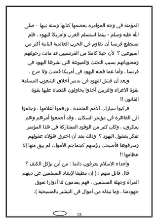 ‫المؤمنة‬‫في‬‫وجه‬‫المؤامرة‬‫يعصمها‬‫كتابها‬‫وسنة‬‫نبيها‬–‫صلى‬
‫ا‬‫عليه‬‫وسلم‬‫بينما‬ -‫استسلم‬‫الغرب‬‫وأمريكا‬‫لليهود‬،‫فلم‬
‫تستطيع‬‫فرنسا‬‫أن‬‫تقاوم‬‫في‬‫الحرب‬‫العالمية‬‫الثانية‬‫أكثر‬‫من‬
‫أسبوعين‬‫؟‬‫لن‬‫جيل‬‫كامل‬‫من‬‫الفرنسيين‬‫قد‬‫ماتت‬‫رجولتهم‬
‫ومعنوياتهم‬‫بسبب‬‫التخنث‬‫والميوعة‬‫التي‬‫نشرها‬‫اليهود‬‫في‬
‫فرنسا‬،‫وأما‬‫عما‬‫فعله‬‫اليهود‬‫في‬‫أمريكا‬‫فحدث‬‫ول‬‫حرج‬.
‫وبعد‬‫أن‬‫فشل‬‫اليهود‬‫في‬‫تدمير‬‫أخلق‬‫الشعوب‬‫المسلمة‬
‫بقوة‬‫الغراء‬‫والتزيين‬‫أخذوا‬‫يحاولون‬‫القضاء‬‫عليها‬‫بقوة‬
‫القانون‬!!
‫فركبوا‬‫سيارات‬‫المم‬‫المتحدة‬،‫ورفعوا‬‫أعلمها‬،‫وجاءوا‬
‫الى‬‫القاهرة‬‫في‬‫مؤتمر‬‫السكان‬،‫وقد‬‫أجمعوا‬‫أمرهم‬‫وهم‬
‫يمكرون‬،‫وكان‬‫كثير‬‫من‬‫الوفود‬‫المشاركة‬‫في‬‫هذا‬‫المؤتمر‬
‫تفكر‬‫بعقول‬‫اليهود‬‫؟‬‫وذلك‬‫بعد‬‫أن‬‫اخترق‬‫هؤلء‬‫عقولهم‬
‫وسرقوها‬‫فأصبحت‬‫رؤسهم‬‫كجماجم‬‫الموات‬‫لم‬‫يبق‬‫منها‬‫إل‬
‫عظام‬‫ه‬‫ا‬!!
‫وأعداء‬‫السلم‬‫يعرفون‬‫دائما‬‫من‬ :‫أين‬‫تؤكل‬‫الكتف‬‫؟‬
‫قال‬‫قائل‬‫منهم‬‫إن‬ ) :‫مطيتنا‬‫لبعاد‬‫المسلمين‬‫عن‬‫دينهم‬
‫المرأة‬‫وجهلة‬‫المسلمين‬،‫فهم‬‫يقدمون‬‫لنا‬‫أدوارا‬‫تفوق‬
‫جهودمنا‬،‫وما‬‫نبذله‬‫من‬‫أموال‬‫فى‬‫التبشير‬‫بالمسيحية‬.(
13
 