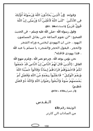 :‫وقوله‬}‫ن‬ّ ‫إ‬ِ‫ن‬َ ‫ذي‬ِ ‫ل‬ّ ‫ا‬‫ن‬َ ‫دو‬ّ ‫حا‬َ ‫ي‬ُ‫ه‬َ ‫ل‬ّ ‫ال‬‫ه‬ُ ‫ل‬َ ‫سو‬ُ ‫ر‬َ ‫و‬َ‫ك‬َ ‫ئ‬ِ ‫ل‬َ ‫و‬ْ ‫أ‬ُ
‫في‬ِ‫ن‬َ ‫لي‬ّ ‫ذ‬َ ‫ل‬َ ‫ا‬*‫ب‬َ ‫ت‬َ ‫ك‬َ‫ه‬ُ ‫ل‬ّ ‫ال‬‫ن‬ّ ‫ب‬َ ‫ل‬ِ ‫غ‬ْ ‫ل‬ََ‫نا‬َ ‫أ‬َ‫لي‬ِ ‫س‬ُ ‫ر‬ُ ‫و‬َ‫ن‬ّ ‫إ‬ِ‫ه‬َ ‫ل‬ّ ‫ال‬
‫ي‬ّ ‫و‬ِ ‫ق‬َ{‫ز‬ٌ  ‫زي‬ِ ‫ع‬َ: ]‫المجادلة‬20،21.[
‫وقول‬‫رسوله‬‫ا‬–‫صلى‬‫ا‬‫عليه‬‫وسلم‬‫فى‬ -‫الحديث‬
‫الصحيح‬:"‫لن‬‫تقوم‬‫الساعة‬‫حتى‬‫يقاتل‬‫المسلمون‬
‫اليهود‬،‫حتى‬‫ان‬‫اليهودي‬‫ليختبىء‬‫وراء‬‫الشجر‬
‫والحجر‬،‫فيقول‬‫الحجر‬‫والشجر‬:‫يا‬‫مسلم‬‫يا‬‫عبد‬‫ا‬
،‫هذا‬‫يهودى‬"‫فاقتله‬.
‫نحن‬‫نؤمن‬‫بوعد‬‫ا‬،‫ونرجو‬‫نصر‬‫ا‬،‫ونلتزم‬‫منهج‬‫ا‬
‫القائل‬} :‫ن‬َ ‫ذي‬ِ ‫ل‬ّ ‫ا‬‫ل‬َ ‫قا‬َ‫م‬ُ ‫ه‬ُ ‫ل‬َ‫س‬ُ ‫نا‬ّ ‫ال‬‫ن‬ّ ‫إ‬ِ‫س‬َ ‫نا‬ّ ‫ال‬‫د‬ْ ‫ق‬َ‫ا‬ْ ‫عو‬ُ ‫م‬َ ‫ج‬َ
‫م‬ْ ‫ك‬ُ ‫ل‬َ‫م‬ْ ‫ه‬ُ ‫و‬ْ ‫ش‬َ ‫خ‬ْ ‫فا‬َ‫م‬ْ ‫ه‬ُ ‫د‬َ ‫زا‬َ ‫ف‬َ‫مانا‬َ ‫إي‬ِ‫ا‬ْ ‫لو‬ُ ‫قا‬َ ‫و‬َ‫نا‬َ ‫ب‬ُ ‫س‬ْ ‫ح‬َ‫ه‬ُ ‫ل‬ّ ‫ال‬
‫م‬َ ‫ع‬ْ ‫ن‬ِ ‫و‬َ‫ل‬ُ ‫كي‬ِ ‫و‬َ ‫ل‬ْ ‫ا‬*‫ا‬ْ ‫بو‬ُ ‫ل‬َ ‫ق‬َ ‫فان‬َ‫ة‬ٍ ‫م‬َ ‫ع‬ْ ‫ن‬ِ ‫ب‬ِ‫ن‬َ ‫م‬ّ‫ه‬ِ ‫ل‬ّ ‫ال‬‫ل‬ٍ ‫ض‬ْ ‫ف‬َ ‫و‬َ‫م‬ْ ‫ل‬ّ
‫م‬ْ ‫ه‬ُ ‫س‬ْ ‫س‬َ ‫م‬ْ ‫ي‬َ‫ء‬ٌ  ‫سو‬ُ‫ا‬ْ ‫عو‬ُ ‫ب‬َ ‫ت‬ّ ‫وا‬َ‫ن‬َ ‫وا‬َ ‫ض‬ْ ‫ر‬ِ‫ه‬ِ ‫ل‬ّ ‫ال‬‫ه‬ُ ‫ل‬ّ ‫وال‬َ‫ذو‬ُ‫ل‬ٍ ‫ض‬ْ ‫ف‬َ
‫م‬ٍ ‫ظي‬ِ ‫ع‬َ{
]‫آل‬:‫عمران‬173-174.[
‫الـقـدس‬
‫الوةثيقة‬‫رقم‬)5(
‫من‬‫السادات‬‫الى‬‫كارتر‬
130
 