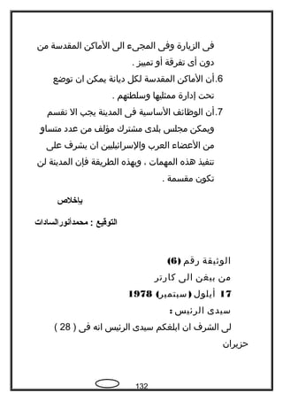 ‫فى‬‫الزيارة‬‫وفى‬‫المجىء‬‫الى‬‫الماكن‬‫المقدسة‬‫من‬
‫دون‬‫أى‬‫تفرقة‬‫أو‬‫تمييز‬.
6.‫أن‬‫الماكن‬‫المقدسة‬‫لكل‬‫ديانة‬‫يمكن‬‫ان‬‫توضع‬
‫تحت‬‫إدارة‬‫ممثليها‬‫وسلطتهم‬.
7.‫أن‬‫الوظائف‬‫الساسية‬‫فى‬‫المدينة‬‫يجب‬‫ال‬‫تقسم‬
‫ويمكن‬‫مجلس‬‫بلدى‬‫مشترك‬‫مؤلف‬‫من‬‫عدد‬‫و‬ٍ ‫متسا‬
‫من‬‫العضاء‬‫العرب‬‫والسرائيليين‬‫ان‬‫يشرف‬‫على‬
‫تنفيذ‬‫هذه‬‫المهمات‬،‫وبهذه‬‫الطريقة‬‫فإن‬‫المدينة‬‫لن‬
‫تكون‬‫مقسمة‬.
‫بإخلص‬
‫التوقيع‬‫محمدأنورالسادات‬ :
‫الوةثيقة‬‫رقم‬)6(
‫من‬‫بيغن‬‫الى‬‫كارتر‬
17‫أيلول‬( )‫سبتمبر‬1978
‫سيدى‬‫الرئيس‬:
‫لى‬‫الشرف‬‫ان‬‫ابلغكم‬‫سيدى‬‫الرئيس‬‫انه‬‫فى‬)28(
‫حزيران‬
132
 