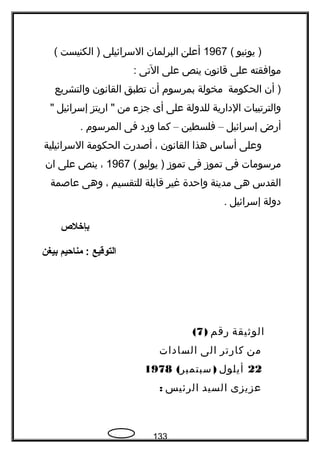 ‫يونيو‬ )(1967‫أعلن‬‫البرلمان‬‫السرائيلى‬‫الكنيست‬ )(
‫موافقته‬‫على‬‫قانون‬‫ينص‬‫على‬‫التى‬:
‫أن‬ )‫الحكومة‬‫مخولة‬‫بمرسوم‬‫أن‬‫تطبق‬‫القانون‬‫والتشريع‬
‫والترتيبات‬‫الدارية‬‫للدولة‬‫على‬‫أى‬‫جزء‬‫من‬‫اريتز‬ ‫إسرائيل‬
‫أرض‬‫إسرائيل‬–‫فلسطين‬–‫كما‬‫ورد‬‫فى‬‫المرسوم‬.
‫وعلى‬‫أساس‬‫هذا‬‫القانون‬،‫أصدرت‬‫الحكومة‬‫السرائيلية‬
‫مرسومات‬‫فى‬‫تموز‬‫فى‬‫تموز‬‫يوليو‬ )(1967،‫ينص‬‫على‬‫ان‬
‫القدس‬‫هى‬‫مدينة‬‫واحدة‬‫غير‬‫قابلة‬‫للتقسيم‬،‫وهى‬‫عاصمة‬
‫دولة‬‫إسرائيل‬.
‫بإخلص‬
‫التوقيع‬‫مناحيم‬ :‫بيغن‬
‫الوةثيقة‬‫رقم‬)7(
‫من‬‫كارتر‬‫الى‬‫السادات‬
22‫أيلول‬( )‫سبتمبر‬1978
‫عزيزى‬‫السيد‬‫الرئيس‬:
133
 