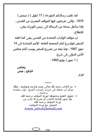 ‫لقد‬‫تلقيت‬‫رسالتكم‬‫المؤرخة‬)17‫ايلول‬‫سبتمبر‬ ) ((
1978،‫والتى‬‫تعرضون‬‫فيها‬‫الموقف‬‫المصرى‬‫من‬‫القدس‬،
‫وانا‬‫سأنقل‬‫نسخة‬‫من‬‫الرسالة‬‫الى‬‫رئيس‬‫الوزراء‬‫بيغن‬،
‫للفطلع‬.
‫إن‬‫موقف‬‫الوليات‬‫المتحدة‬‫من‬‫القدس‬‫يبقى‬‫كما‬‫اعلنه‬
‫السفير‬‫غولدبرغ‬‫امام‬‫الجمعية‬‫العامة‬‫للمم‬‫المتحدة‬‫فى‬14
‫تموز‬1967،‫وما‬‫تبعه‬‫من‬‫تصريح‬‫للسفير‬‫يوست‬‫أمام‬‫مجلس‬
‫المن‬‫الدولى‬‫فى‬‫تاريخ‬
)1‫تموز‬‫يوليو‬ (1969.
‫بإخلص‬
‫التوقيع‬‫جيمى‬ :
‫كارتر‬
*******
•‫تم‬‫الكتاب‬‫د‬ِ ‫بحم‬‫ا‬ِ‫تعالى‬‫ه‬ِ ‫ومن‬‫ه‬ِ ‫وكرم‬‫ه‬ِ ‫وتوفيق‬،‫ا‬َ ‫و‬
‫نسأل‬‫أن‬‫يجعله‬‫فى‬‫ميزان‬‫حسنات‬‫الشيخ‬،‫وأن‬‫يتغمده‬
‫برحمته‬.
•‫حقوق‬‫الطبع‬‫محفوظة‬‫لورةثة‬‫المؤلف‬-‫رحمه‬-‫ا‬
‫ول‬‫يجوز‬‫فطباعة‬‫الكتاب‬‫أو‬‫نشره‬‫إل‬‫بإذن‬‫من‬
‫ورةثة‬‫المؤلف‬-‫رحمه‬-‫ا‬
‫للتوصل‬‫مع‬‫ورةثة‬:‫المؤلف‬
Assem_safwat@hotmail.com
134
 