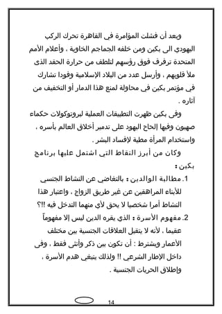 ‫وبعد‬‫أن‬‫فشلت‬‫المؤامرة‬‫في‬‫القاهرة‬‫تحرك‬‫الركب‬
‫اليهودي‬‫الى‬‫بكين‬‫ومن‬‫خلفه‬‫الجماجم‬‫الخاوية‬،‫وأعلم‬‫المم‬
‫المتحدة‬‫ترفرف‬‫فوق‬‫رؤسهم‬‫لتلطف‬‫من‬‫حرارة‬‫الحقد‬‫الذى‬
‫مل‬‫قلوبهم‬،‫وأرسل‬‫عدد‬‫من‬‫البلد‬‫السلمية‬‫وفودا‬‫تشارك‬
‫في‬‫مؤتمر‬‫بكين‬‫في‬‫محاولة‬‫لمنع‬‫هذا‬‫الدمار‬‫أو‬‫التخفيف‬‫من‬
‫آثاره‬.
‫وفى‬‫بكين‬‫ظهرت‬‫التطبيقات‬‫العملية‬‫لبروتوكولت‬‫حكماء‬
‫صهيون‬‫وفيها‬‫إلحا ح‬‫اليهود‬‫على‬‫تدمير‬‫أخلق‬‫العالم‬‫بأسره‬،
‫واستخدام‬‫المرأة‬‫مطية‬‫لفساد‬‫البشر‬.
‫وكان‬‫من‬‫أبرز‬‫النقاط‬‫التي‬‫اشتمل‬‫عليها‬‫برنامج‬
‫بكين‬:
1.‫مطالبة‬‫الوالدين‬:‫بالتغاضي‬‫عن‬‫النشاط‬‫الجنسي‬
‫للبناء‬‫المراهقين‬‫عن‬‫غير‬‫طريق‬‫الزواج‬،‫واعتبار‬‫هذا‬
‫النشاط‬‫أمرا‬‫شخصيا‬‫ل‬‫يحق‬‫لي‬‫منهما‬‫التدخل‬‫فيه‬‫!!؟‬
2.‫مفهوم‬‫السرة‬:‫الذي‬‫يقره‬‫الدين‬‫ليس‬‫إل‬‫مفهوما‬ً 
‫عقيما‬،‫لنه‬‫ل‬‫يتقبل‬‫العلقات‬‫الجنسية‬‫بين‬‫مختلف‬
‫العمار‬‫ويشترط‬‫أن‬ :‫تكون‬‫بين‬‫ذكر‬‫وأنثى‬‫فقط‬،‫وفى‬
‫داخل‬‫الطار‬‫الشرعي‬‫ولذلك‬ !!‫ينبغي‬‫هدم‬‫السرة‬،
‫وإطلق‬‫الحريات‬‫الجنسية‬.
14
 