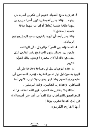 3.‫ضرورة‬‫منح‬‫الشواذ‬‫حقهم‬‫في‬‫تكوين‬‫أسرة‬‫من‬
‫بينهم‬‫وهذا‬ ...‫يعنى‬‫أنه‬‫يمكن‬‫تكوين‬‫أسرة‬‫من‬‫رجلين‬
‫بينهما‬‫علقة‬‫جنسية‬‫أو‬ (‫)لواط‬‫امرأتين‬‫بينهما‬‫علقة‬
‫جنسية‬‫سحاق‬ )! (
‫وهذا‬‫يعنى‬‫أيضا‬‫أن‬‫اليهود‬‫يكفرون‬‫بجميع‬‫الرسل‬‫وجميع‬
‫الرسالت‬.
4.‫المساواة‬‫بين‬‫المرأة‬‫والرجل‬:‫في‬‫الوظائف‬
‫والمواريث‬،‫وسائر‬‫شئون‬‫الحياة‬‫مع‬‫تغيير‬‫القانون‬‫الذي‬
‫يقف‬‫دون‬‫ذلك‬‫أيا‬‫كان‬‫مصدره‬‫ويعنون‬ !‫بذلك‬‫القرآن‬
‫الكريم‬.
‫إن‬‫هذه‬‫التوصيات‬‫تدل‬‫في‬‫صراحة‬‫ووقاحة‬‫على‬‫أن‬
‫اليهود‬‫يعلمون‬‫ليل‬‫نهار‬‫لتدمير‬‫البشرية‬،‫وضرب‬‫المسلمين‬‫في‬
‫عقيدتهم‬‫وأخلقهم‬‫وهذا‬‫ليس‬‫بعجيب‬‫ول‬‫غريب‬‫؛‬‫لنهم‬‫أثمة‬
‫الشياطين‬،‫وأعداء‬‫رب‬‫العالمين‬،‫وقتلة‬‫المرسلين‬.
‫أما‬‫الذى‬‫ل‬‫ينقضى‬‫منه‬‫العجب‬‫؛‬‫فهو‬‫هذه‬‫الغفلة‬،‫وذلك‬
‫النوم‬‫العميق‬‫الذى‬‫أصاب‬‫جيل‬‫ل‬ً  ‫كام‬‫من‬‫أمتنا‬‫حتى‬‫أصبحنا‬‫أداة‬
‫في‬‫أيدي‬‫أعدائنا‬‫لتخريب‬‫بيوتنا‬!!
‫أيها‬‫القارئ‬‫الكريم‬:
15
 