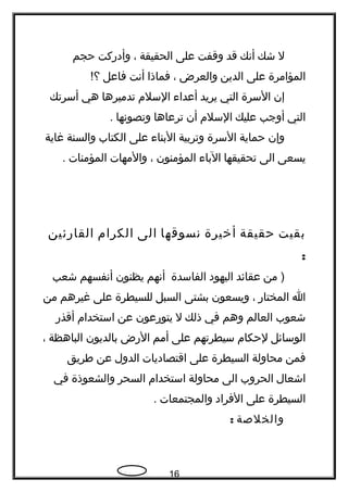 ‫ل‬‫شك‬‫أنك‬‫قد‬‫وقفت‬‫على‬‫الحقيقة‬،‫وأدركت‬‫حجم‬
‫المؤامرة‬‫على‬‫الدين‬‫والعرض‬،‫فماذا‬‫أنت‬‫فاعل‬!‫؟‬
‫إن‬‫السرة‬‫التي‬‫يريد‬‫أعداء‬‫السلم‬‫تدميرها‬‫هي‬‫أسرتك‬
‫التي‬‫أوجب‬‫عليك‬‫السلم‬‫أن‬‫ترعاها‬‫وتصونها‬.
‫وإن‬‫حماية‬‫السرة‬‫وتربية‬‫البناء‬‫على‬‫الكتاب‬‫والسنة‬‫غاية‬
‫يسعى‬‫الى‬‫تحقيقها‬‫الباء‬‫المؤمنون‬،‫والمهات‬‫المؤمنات‬.
‫بقيت‬‫حقيقة‬‫أخيرة‬‫نسوقها‬‫الى‬‫الكرام‬‫القارئين‬
:
‫من‬ )‫عقائد‬‫اليهود‬‫الفاسدة‬‫أنهم‬‫يظنون‬‫أنفسهم‬‫شعب‬
‫ا‬‫المختار‬،‫ويسعون‬‫بشتى‬‫السبل‬‫للسيطرة‬‫على‬‫غيرهم‬‫من‬
‫شعوب‬‫العالم‬‫وهم‬‫في‬‫ذلك‬‫ل‬‫يتورعون‬‫عن‬‫استخدام‬‫أقذر‬
‫الوسائل‬‫لحكام‬‫سيطرتهم‬‫على‬‫أمم‬‫الرض‬‫بالديون‬‫الباهظة‬،
‫فمن‬‫محاولة‬‫السيطرة‬‫على‬‫اقتصاديات‬‫الدول‬‫عن‬‫طريق‬
‫اشعال‬‫الحروب‬‫الى‬‫محاولة‬‫استخدام‬‫السحر‬‫والشعوذة‬‫في‬
‫السيطرة‬‫على‬‫الفراد‬‫والمجتمعات‬.
‫والخلصة‬:
16
 