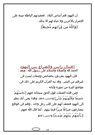 ‫أن‬‫اليهود‬‫هم‬‫أساس‬‫البلد‬،‫فعقيدتهم‬‫الباطلة‬‫مبينة‬‫على‬
‫الضرار‬‫بالخرين‬‫ول‬‫حياة‬‫لهم‬‫ال‬‫بذلك‬.
}‫ه‬ُ ‫ل‬ّ ‫وال‬َ‫من‬ِ‫هم‬ِ ‫ئ‬ِ ‫را‬َ ‫و‬َ‫ط‬ٌ ‫حي‬ِ ‫م‬ّ.{
‫اغتيال‬‫رابين‬‫والصراع‬‫بين‬‫اليهود‬
‫الحمد‬‫لله‬‫والصلة‬‫والسلم‬‫على‬‫رسول‬‫ا‬،‫وبعد‬:
‫فإن‬‫اليهود‬‫ينفردون‬‫بخصائص‬‫وصفات‬‫ليست‬‫في‬
‫غيرهم‬‫من‬‫البشر‬،‫وقد‬‫نبه‬‫القرآن‬‫الكريم‬‫على‬‫ذلك‬‫في‬
‫مواضع‬‫كثيرة‬‫من‬‫سورة‬‫وآياته‬.
‫ومن‬‫هذه‬‫الصفات‬‫قول‬‫الحق‬‫سبحانه‬‫عنهم‬}‫م‬ْ ‫ه‬ُ ‫ب‬ُ ‫س‬َ ‫ح‬ْ ‫ت‬َ
‫عا‬ً  ‫مي‬ِ ‫ج‬َ‫م‬ْ ‫ه‬ُ ‫ب‬ُ ‫لو‬ُ ‫ق‬ُ ‫و‬َ‫تى‬ّ ‫ش‬َ{]‫الحشر‬:14[،‫وهذا‬‫يعنى‬‫أنك‬‫تنظر‬
‫إلى‬‫اليهود‬‫فتعتقد‬‫أنهم‬‫على‬‫قلب‬‫رجل‬‫واحد‬،‫وهم‬‫في‬‫الواقع‬
‫يتصارعون‬‫صراعا‬‫مريرا‬‫فيما‬‫بينهم‬،‫كما‬‫قال‬‫ا‬‫عنهم‬:
}‫م‬ْ ‫ه‬ُ ‫س‬ُ ‫أ‬ْ ‫ب‬َ‫م‬ْ ‫ه‬ُ ‫ن‬َ ‫ي‬ْ ‫ب‬َ{‫د‬ٌ ‫دي‬ِ ‫ش‬َ]‫الحشر‬:14[.
17
 