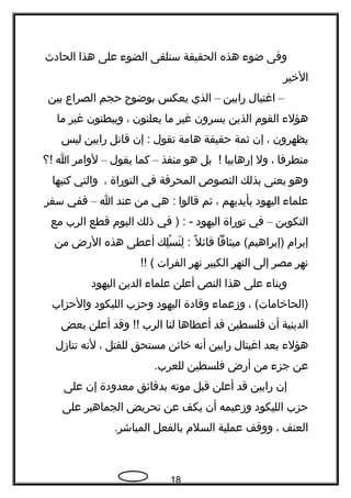 ‫وفى‬‫ضوء‬‫هذه‬‫الحقيقة‬‫سنلقى‬‫الضوء‬‫على‬‫هذا‬‫الحادث‬
‫الخير‬
–‫اغتيال‬‫رابين‬–‫الذي‬‫يعكس‬‫بوضو ح‬‫حجم‬‫الصراع‬‫بين‬
‫هؤلء‬‫القوم‬‫الذين‬‫يسرون‬‫غير‬‫ما‬‫يعلنون‬،‫ويبطنون‬‫غير‬‫ما‬
‫ي‬‫ظ‬‫هرون‬،‫إن‬‫ثمة‬‫حقيقة‬‫هامة‬‫تقول‬‫إن‬ :‫قاتل‬‫رابين‬‫ليس‬
‫متطرفا‬،‫ول‬‫إرهابيا‬‫بل‬ !‫هو‬‫منفذ‬–‫كما‬‫يقول‬–‫لوامر‬‫ا‬‫!؟‬
‫وهو‬‫يعنى‬‫بذلك‬‫النصوص‬‫المحرفة‬‫في‬‫التوراة‬،‫والتي‬‫كتبها‬
‫علماء‬‫اليهود‬‫بأيديهم‬،‫ثم‬‫قالوا‬‫هي‬ :‫من‬‫عند‬‫ا‬–‫ففي‬‫سفر‬
‫التكوين‬–‫في‬‫توراة‬‫اليهود‬‫في‬ ) : -‫ذلك‬‫اليوم‬‫قطع‬‫الرب‬‫مع‬
‫إبرام‬‫ميثاقا‬ (‫)إبراهيم‬‫ل‬ً  ‫قائ‬‫لك‬ِ ‫س‬ْ ‫ن‬َ ‫ل‬ِ :‫أعطى‬‫هذه‬‫الرض‬‫من‬
‫نهر‬‫مصر‬‫إلى‬‫النهر‬‫الكبير‬‫نهر‬‫الفرات‬(‍‍!!
‫وبناء‬‫على‬‫هذا‬‫النص‬‫أعلن‬‫علماء‬‫الدين‬‫اليهود‬
، (‫)الحاخامات‬‫وزعماء‬‫وقادة‬‫اليهود‬‫وحزب‬‫الليكود‬‫والحزاب‬
‫الدينية‬‫أن‬‫فلسطين‬‫قد‬‫أعطاها‬‫لنا‬‫الرب‬‫وقد‬ !!‫أعلن‬‫بعض‬
‫هؤلء‬‫بعد‬‫اغيتال‬‫رابين‬‫أنه‬‫خائن‬‫مستحق‬‫للقتل‬،‫لنه‬‫تنازل‬
‫عن‬‫جزء‬‫من‬‫أرض‬‫فلسطين‬.‫للعرب‬
‫إن‬‫رابين‬‫قد‬‫أعلن‬‫قبل‬‫موته‬‫بدقائق‬‫معدودة‬‫إن‬‫على‬
‫حزب‬‫الليكود‬‫وزعيمه‬‫أن‬‫يكف‬‫عن‬‫تحريض‬‫الجماهير‬‫على‬
‫العنف‬،‫ووقف‬‫عملية‬‫السلم‬‫بالفعل‬.‫المباشر‬
18
 