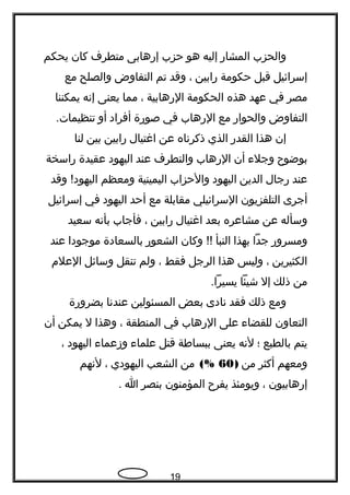 ‫والحزب‬‫المشار‬‫إليه‬‫هو‬‫حزب‬‫إرهابى‬‫متطرف‬‫كان‬‫يحكم‬
‫إسرائيل‬‫قبل‬‫حكومة‬‫رابين‬،‫وقد‬‫تم‬‫التفاوض‬‫والصلح‬‫مع‬
‫مصر‬‫في‬‫عهد‬‫هذه‬‫الحكومة‬‫الرهابية‬،‫مما‬‫يعنى‬‫إنه‬‫يمكننا‬
‫التفاوض‬‫والحوار‬‫مع‬‫الرهاب‬‫في‬‫صورة‬‫أفراد‬‫أو‬.‫تنظيمات‬
‫إن‬‫هذا‬‫القدر‬‫الذي‬‫ذكرناه‬‫عن‬‫اغتيال‬‫رابين‬‫بين‬‫لنا‬
‫بوضو ح‬‫وجلء‬‫أن‬‫الرهاب‬‫والتطرف‬‫عند‬‫اليهود‬‫عقيدة‬‫راسخة‬
‫عند‬‫رجال‬‫الدين‬‫اليهود‬‫والحزاب‬‫اليمينية‬‫ومعظم‬‫وقد‬ !‫اليهود‬
‫أجرى‬‫التلفزيون‬‫السرائيلي‬‫مقابلة‬‫مع‬‫أحد‬‫اليهود‬‫في‬‫إسرائيل‬
‫وسأله‬‫عن‬‫مشاعره‬‫بعد‬‫اغتيال‬‫رابين‬،‫فأجاب‬‫بأنه‬‫سعيد‬
‫ومسرور‬‫جدا‬‫بهذا‬‫النبأ‬‫وكان‬ !!‫الشعور‬‫بالسعادة‬‫موجودا‬‫عند‬
‫الكثيرين‬،‫وليس‬‫هذا‬‫الرجل‬‫فقط‬،‫ولم‬‫تنقل‬‫وسائل‬‫العلم‬
‫من‬‫ذلك‬‫إل‬‫شيئا‬.‫يسيرا‬
‫ومع‬‫ذلك‬‫فقد‬‫نادى‬‫بعض‬‫المسئولين‬‫عندنا‬‫بضرورة‬
‫التعاون‬‫للقضاء‬‫على‬‫الرهاب‬‫في‬‫المنطقة‬،‫وهذا‬‫ل‬‫يمكن‬‫أن‬
‫يتم‬‫بالطبع‬‫؛‬‫لنه‬‫يعنى‬‫ببساطة‬‫قتل‬‫علماء‬‫وزعماء‬‫اليهود‬،
‫ومعهم‬‫أكثر‬‫من‬)60(%‫من‬‫الشعب‬‫اليهودي‬،‫لنهم‬
‫إرهابيون‬،‫ويومئذ‬‫يفر ح‬‫المؤمنون‬‫بنصر‬‫ا‬.
19
 