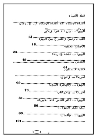 ‫قتلة‬‫النبياء‬
..............................................................
‫أعداء‬‫السلم‬‫هم‬‫أعداء‬‫السلم‬‫في‬‫كل‬‫زمان‬
‫ومكان‬.......................9
‫اليهود‬...‫بين‬‫القاهرة‬‫وبكين‬
.............................................13
‫اغتيال‬‫رابين‬‫والصراع‬‫بين‬‫اليهود‬
..........................................18
‫الصابع‬‫الخفية‬
..........................................................23
‫اليهود‬...‫ة‬ً  ‫نشأ‬‫وتاريخا‬
..................................................49
‫القدس‬....................................................
...............61
‫قضية‬‫فلسطين‬
............................................................
‫أمريكا‬...‫واليهود‬
.......................................................69
‫اليهود‬...‫والهجرة‬‫النبوية‬
................................................73
‫أمريكا‬...‫والرهاب‬
.....................................................81
‫اليهود‬...‫أكثر‬‫الناس‬‫ل‬ً  ‫قت‬‫للبرياء‬
........................................86
‫كيف‬‫يفكر‬‫اليهود‬!‫؟‬
.....................................................89
‫اليهود‬...‫وألمانيا‬
......................................................101
2
 