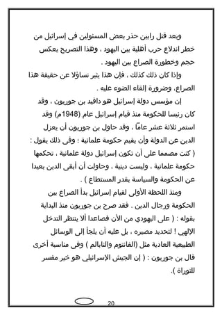 ‫وبعد‬‫قتل‬‫رابين‬‫حذر‬‫بعض‬‫المسئولين‬‫في‬‫إسرائيل‬‫من‬
‫خطر‬‫اندلع‬‫حرب‬‫أهلية‬‫بين‬‫اليهود‬،‫وهذا‬‫التصريح‬‫يعكس‬
‫حجم‬‫وخطورة‬‫الصراع‬‫بين‬‫اليهود‬.
‫وإذا‬‫كان‬‫ذلك‬‫كذلك‬،‫فإن‬‫هذا‬‫يثير‬‫تساؤل‬‫عن‬‫حقيقة‬‫هذا‬
،‫الصراع‬‫وضرورة‬‫إلقاء‬‫الضوء‬‫عليه‬.
‫إن‬‫مؤسس‬‫دولة‬‫إسرائيل‬‫هو‬‫دافيد‬‫بن‬‫جوريون‬،‫وقد‬
‫كان‬‫رئيسا‬‫للحكومة‬‫منذ‬‫قيام‬‫إسرائيل‬‫عام‬)1948‫وقد‬ (‫م‬
‫استمر‬‫ثلثة‬‫عشر‬‫عاما‬،‫وقد‬‫حاول‬‫بن‬‫جوريون‬‫أن‬‫يعزل‬
‫الدين‬‫عن‬‫الدولة‬‫وأن‬‫يقيم‬‫حكومة‬‫علمانية‬‫؛‬‫وفى‬‫ذلك‬‫يقول‬:
‫كنت‬ )‫مصمما‬‫على‬‫أن‬‫تكون‬‫إسرائيل‬‫دولة‬‫علمانية‬،‫تحكمها‬
‫حكومة‬‫علمانية‬،‫وليست‬‫دينية‬،‫وحاولت‬‫أن‬‫أبقى‬‫الدين‬‫بعيدا‬
‫عن‬‫الحكومة‬‫والسياسة‬‫بقدر‬‫المستطاع‬. (
‫ومنذ‬‫اللحظة‬‫الولى‬‫لقيام‬‫إسرائيل‬‫بدأ‬‫الصراع‬‫بين‬
‫الحكومة‬‫ورجال‬‫الدين‬‫فقد‬ .‫صر ح‬‫بن‬‫جوريون‬‫منذ‬‫البداية‬
‫بقوله‬‫على‬ ) :‫اليهودي‬‫من‬‫الن‬‫فصاعدا‬‫أل‬‫ينتظر‬‫التدخل‬
‫اللهي‬‫لتحديد‬ !‫مصيره‬،‫بل‬‫عليه‬‫أن‬‫يلجأ‬‫إلى‬‫الوسائل‬
‫الطبيعية‬‫العادية‬‫مثل‬‫)الفانتوم‬‫والنابالم‬‫وفى‬ (‫مناسبة‬‫أخرى‬
‫قال‬‫بن‬‫جوريون‬‫إن‬ ) :‫الجيش‬‫السرائيلي‬‫هو‬‫خير‬‫مفسر‬
‫للتوراة‬.(
20
 