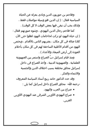 ‫وهاجم‬‫بن‬‫جوريون‬‫الدين‬‫ونادى‬‫بعزله‬‫عن‬‫الحياة‬
‫السياسية‬‫فقال‬‫إن‬ ) :‫الدين‬‫هو‬‫وسيلة‬‫مواصلت‬‫فقط‬،
‫ولذلك‬‫يجب‬‫أن‬‫نبقى‬‫فيها‬‫بعض‬‫الوقت‬‫ل‬‫كل‬. (‫الوقت‬
‫كما‬‫هاجم‬‫رجال‬‫الدين‬‫اليهودي‬،‫وشوه‬‫صورتهم‬‫فقال‬:
‫إن‬ )‫حياة‬‫اليهود‬‫لو‬‫تركت‬‫لحاخامات‬‫اليهود‬‫لظلوا‬‫حتى‬‫الن‬
‫كلبا‬‫ضالة‬‫في‬‫كل‬‫مكان‬،‫يضربهم‬‫الناس‬‫بالقدام‬،‫ويحتمى‬
‫اليهود‬‫من‬‫أقدام‬‫الغلبية‬‫الساحقة‬‫لهم‬‫في‬‫كل‬‫مكان‬‫بأحلم‬
‫العودة‬‫إلى‬‫أرض‬‫الميعاد‬‫والجداد‬. (
‫ومنذ‬‫قيام‬‫إسرائيل‬‫ب‬ّ ‫د‬‫الصراع‬‫واستمر‬‫بين‬‫الصهيونية‬
‫العلمانية‬،‫والصهيونية‬‫الدينية‬،‫وأخذ‬‫الصراع‬‫في‬‫داخل‬
‫إسرائيل‬‫محاور‬‫مختلفة‬‫بسبب‬‫اختلف‬‫الدين‬‫والجنسية‬
‫والنتماء‬‫والفكر‬.
‫وقد‬‫حدد‬‫الدكتور‬‫حامد‬‫ربيع‬‫أستاذ‬‫السياسة‬‫المعروف‬
‫-رحمه‬‫محاور‬ -‫ا‬‫الصراع‬‫داخل‬‫إسرائيل‬‫كما‬‫يلى‬:
•‫صراع‬‫بين‬‫العرب‬.‫واليهود‬
•‫صراع‬‫اليهودي‬‫الوربى‬‫الشرقى‬‫ضد‬‫اليهودي‬‫الوربى‬
.‫الغربى‬
21
 