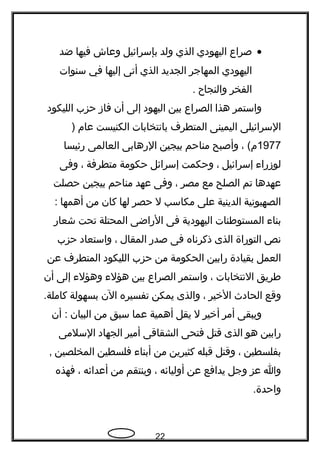 •‫صراع‬‫اليهودي‬‫الذي‬‫ولد‬‫بإسرائيل‬‫وعاش‬‫فيها‬‫ضد‬
‫اليهودي‬‫المهاجر‬‫الجديد‬‫الذي‬‫أتى‬‫إليها‬‫في‬‫سنوات‬
‫الفخر‬‫والنجا ح‬.
‫واستمر‬‫هذا‬‫الصراع‬‫بين‬‫اليهود‬‫إلى‬‫أن‬‫فاز‬‫حزب‬‫الليكود‬
‫السرائيلى‬‫اليمينى‬‫المتطرف‬‫بانتخابات‬‫الكنيست‬‫عام‬)
1977، (‫م‬‫وأصبح‬‫مناحم‬‫بيجين‬‫الرهابى‬‫العالمى‬‫رئيسا‬
‫لوزراء‬‫إسرائيل‬،‫وحكمت‬‫إسرائل‬‫حكومة‬‫متطرفة‬،‫وفى‬
‫عهدها‬‫تم‬‫الصلح‬‫مع‬‫مصر‬،‫وفى‬‫عهد‬‫مناحم‬‫بيجين‬‫حصلت‬
‫الصهيونية‬‫الدينية‬‫على‬‫مكاسب‬‫ل‬‫حصر‬‫لها‬‫كان‬‫من‬‫أهمها‬:
‫بناء‬‫المستوطنات‬‫اليهودية‬‫فى‬‫الراضى‬‫المحتلة‬‫تحت‬‫شعار‬
‫نص‬‫التوراة‬‫الذى‬‫ذكرناه‬‫فى‬‫صدر‬‫المقال‬،‫واستعاد‬‫حزب‬
‫العمل‬‫بقيادة‬‫رابين‬‫الحكومة‬‫من‬‫حزب‬‫الليكود‬‫المتطرف‬‫عن‬
‫طريق‬‫النتخابات‬،‫واستمر‬‫الصراع‬‫بين‬‫هؤلء‬‫وهؤلء‬‫إلى‬‫أن‬
‫وقع‬‫الحادث‬‫الخير‬،‫والذى‬‫يمكن‬‫تفسيره‬‫الن‬‫بسهولة‬.‫كاملة‬
‫ويبقى‬‫أمر‬‫أخير‬‫ل‬‫يقل‬‫أهمية‬‫عما‬‫سبق‬‫من‬‫البيان‬‫أن‬ :
‫رابين‬‫هو‬‫الذى‬‫قتل‬‫فتحى‬‫الشقاقى‬‫أمير‬‫الجهاد‬‫السلمى‬
‫بفلسطين‬،‫وقتل‬‫قبله‬‫كثيرين‬‫من‬‫أبناء‬‫فلسطين‬‫المخلصين‬,
‫وا‬‫عز‬‫وجل‬‫يدافع‬‫عن‬‫أوليائه‬،‫وينتقم‬‫من‬‫أعدائه‬،‫فهذه‬
.‫واحدة‬
22
 