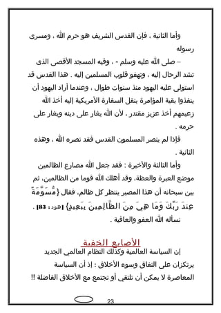 ‫وأما‬‫الثانية‬،‫فإن‬‫القدس‬‫الشريف‬‫هو‬‫حرم‬‫ا‬،‫ومسرى‬
‫رسوله‬
–‫صلى‬‫ا‬‫عليه‬‫وسلم‬، -‫وفيه‬‫المسجد‬‫القصى‬‫الذى‬
‫تشد‬‫الرحال‬‫إليه‬،‫وتهفو‬‫قلوب‬‫المسلمين‬‫إليه‬‫هذا‬ .‫القدس‬‫قد‬
‫استولى‬‫عليه‬‫اليهود‬‫منذ‬‫سنوات‬‫طوال‬،‫وعندما‬‫أراد‬‫اليهود‬‫أن‬
‫ينفذوا‬‫بقية‬‫المؤامرة‬‫بنقل‬‫السفارة‬‫المريكية‬‫إليه‬‫أخذ‬‫ا‬
‫زعيمهم‬‫أخذ‬‫عزيز‬‫مقتدر‬،‫لن‬‫ا‬‫يغار‬‫على‬‫دينه‬‫ويغار‬‫على‬
‫حرمه‬.
‫فإذا‬‫لم‬‫ينصر‬‫المسلمون‬‫القدس‬‫فقد‬‫نصره‬‫ا‬،‫وهذه‬
‫الثانية‬.
‫وأما‬‫الثالثة‬‫والخيرة‬‫فقد‬ :‫جعل‬‫ا‬‫مصارع‬‫الظالمين‬
‫موضع‬‫العبرة‬،‫والعظة‬‫وقد‬‫أهلك‬‫ا‬‫قوما‬‫من‬،‫الظالمين‬‫ثم‬
‫بين‬‫سبحانه‬‫أن‬‫هذا‬‫المصير‬‫ينتظر‬‫كل‬،‫ظالم‬‫فقال‬}‫ة‬ً  ‫م‬َ ‫و‬ّ ‫س‬َ ‫م‬ّ
‫د‬َ ‫عن‬ِ‫ك‬َ ‫ب‬ّ ‫ر‬َ‫ما‬َ ‫و‬َ‫ي‬َ ‫ه‬ِ‫ن‬َ ‫م‬ِ‫ن‬َ ‫مي‬ِ ‫ل‬ِ ‫ظا‬ّ ‫ال‬‫د‬ٍ ‫عي‬ِ ‫ب‬َ ‫ب‬ِ{]‫هود‬:83[.
‫نسأله‬‫ا‬‫العفو‬‫والعافية‬.
‫الصابع‬‫الخفية‬
‫إن‬‫السياسة‬‫العالمية‬‫وكذلك‬‫النظام‬‫العالمي‬‫الجديد‬
‫يرتكزان‬‫على‬‫النفاق‬‫وسوء‬‫الخلق‬‫؛‬‫إذ‬‫أن‬‫السياسة‬
‫المعاصرة‬‫ل‬‫يمكن‬‫أن‬‫تلتقي‬‫أو‬‫تجتمع‬‫مع‬‫الخلق‬‫الفاضلة‬!!
23
 