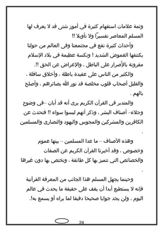 ‫وثمة‬‫علمات‬‫استفهام‬‫كثيرة‬‫في‬‫أمور‬‫شتى‬‫قد‬‫ل‬‫يعرف‬‫لها‬
‫المسلم‬‫المعاصر‬‫تفسيرا‬‫ول‬‫تأويل‬!!
‫وأحداث‬‫كثيرة‬‫تقع‬‫في‬‫مجتمعنا‬‫وفى‬‫العالم‬‫من‬‫حولنا‬
‫يكتنفها‬‫الغموض‬‫الشديد‬‫ونكسة‬ !‫عظيمة‬‫في‬‫بلد‬‫السلم‬
‫مقرونة‬‫لصرار‬ً  ‫با‬‫على‬‫الباطل‬،‫والعراض‬‫عن‬‫الحق‬.!!
‫والكثير‬‫من‬‫الناس‬‫على‬‫عقيدة‬‫باطلة‬،‫وأخلق‬‫سافلة‬،
‫والقليل‬‫أصحاب‬‫قلوب‬‫مخلصة‬‫قد‬‫نور‬‫ا‬‫بصائرهم‬،‫وأصلح‬
‫بالهم‬.
‫والمتدبر‬‫في‬‫القرآن‬‫الكريم‬‫يرى‬‫أنه‬‫قد‬‫أبان‬–‫في‬‫وضو ح‬
‫وجلء‬–‫أصناف‬‫البشر‬،‫وذكر‬‫أنهم‬‫ليسوا‬‫سواء‬‫فتحدث‬ !!‫عن‬
‫الكافرين‬‫والمشركين‬‫والمجوس‬‫واليهود‬‫والنصارى‬‫والمسلمين‬
.
‫وهذه‬‫الصناف‬–‫ما‬‫عدا‬‫المسلمين‬–‫بينها‬‫عموم‬
‫وخصوص‬،‫وقد‬‫أخبرنا‬‫القرآن‬‫الكريم‬‫عن‬‫الصفات‬
‫والخصائص‬‫التي‬‫تتميز‬‫بها‬‫كل‬‫طائفة‬،‫وتختص‬‫بها‬‫دون‬‫غيرها‬
.
‫وحينما‬‫يجهل‬‫المسلم‬‫هذا‬‫الجانب‬‫من‬‫المعرفة‬‫القرآنية‬
‫فإنه‬‫ل‬‫يستطيع‬‫أبدا‬‫أن‬‫يقف‬‫على‬‫حقيقة‬‫ما‬‫يحدث‬‫في‬‫عالم‬
‫اليوم‬،‫ولن‬‫يجد‬‫جوابا‬‫صحيحا‬‫دقيقا‬‫لما‬‫يراه‬‫أو‬‫يسمع‬.!‫به‬
24
 