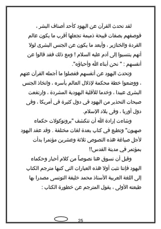 ‫لقد‬‫تحدث‬‫القرآن‬‫عن‬‫اليهود‬‫كأحد‬‫أصناف‬‫البشر‬،
‫فوصفهم‬‫بصفات‬‫قبيحة‬‫ذميمة‬‫تجعلها‬‫أقرب‬‫ما‬‫يكون‬‫عالم‬
‫القردة‬‫والخنازير‬،‫وأبعد‬‫ما‬‫يكون‬‫عن‬‫الجنس‬‫البشرى‬‫لول‬
‫أنهم‬‫ينتسبوا‬‫إلى‬‫آدم‬‫عليه‬‫السلم‬‫ومع‬ !‫ذلك‬‫فقد‬‫قالوا‬‫عن‬
‫أنفسهم‬‫نحن‬ " :‫أبناء‬‫ا‬."‫وأحباؤه‬
‫وتحدث‬‫اليهود‬‫عن‬‫أنفسهم‬‫ففصلوا‬‫ما‬‫أجمله‬‫القرآن‬‫عنهم‬
،‫ووضعوا‬‫خطة‬‫محكمة‬‫لذلل‬‫العالم‬‫بأسره‬،‫واتخاذ‬‫الجنس‬
‫البشرى‬‫عبيدا‬،‫وخدما‬‫للقلية‬‫اليهودية‬‫المشردة‬،‫وارتفعت‬
‫صيحات‬‫التحذير‬‫من‬‫اليهود‬‫في‬‫دول‬‫كثيرة‬‫في‬‫أمريكا‬،‫وفى‬
‫دول‬‫أوربا‬،‫وفى‬‫بلد‬.‫السلم‬
‫وشاءت‬‫إرادة‬‫ا‬‫أن‬‫تنكشف‬‫"بروتوكولت‬‫حكماء‬
‫وتطبع‬ "‫صهيون‬‫في‬‫كتاب‬‫بعدة‬‫لغات‬‫مختلفة‬‫وقد‬ .‫عقد‬‫اليهود‬
‫لجل‬‫صياغة‬‫هذه‬‫النصوص‬‫ثلثة‬‫وعشرين‬‫مؤتمرا‬‫بدأت‬
‫بمؤتمر‬‫في‬‫مدينة‬!!‫القدس‬
‫وقبل‬‫أن‬‫نسوق‬‫هنا‬‫نصوصا‬ً ‫من‬‫كلم‬‫أحبار‬‫وحكماء‬
‫اليهود‬‫فإننا‬‫نثبت‬‫أول‬‫هذه‬‫العبارات‬‫التي‬‫كتبها‬‫مترجم‬‫الكتاب‬
‫إلى‬‫اللغة‬‫العربية‬‫الستاذ‬‫محمد‬‫خليفة‬‫التونسى‬‫مصدرا‬‫بها‬
‫طبعته‬‫الولى‬،‫يقول‬‫المترجم‬‫عن‬‫خطورة‬‫الكتاب‬:
25
 