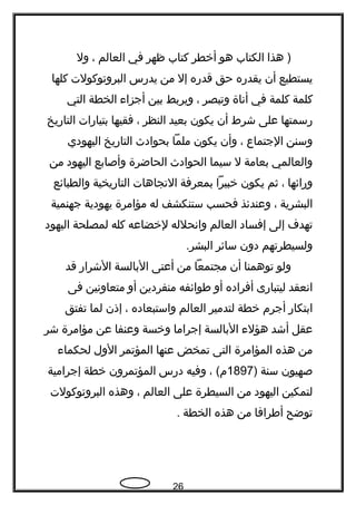 ‫هذا‬ )‫الكتاب‬‫هو‬‫أخطر‬‫كتاب‬‫ظهر‬‫في‬‫العالم‬،‫ول‬
‫يستطيع‬‫أن‬‫يقدره‬‫حق‬‫قدره‬‫إل‬‫من‬‫يدرس‬‫البروتوكولت‬‫كلها‬
‫كلمة‬‫كلمة‬‫في‬‫أناة‬‫وتبصر‬،‫ويربط‬‫بين‬‫أجزاء‬‫الخطة‬‫التي‬
‫رسمتها‬‫على‬‫شرط‬‫أن‬‫يكون‬‫بعيد‬‫النظر‬،‫فقيها‬‫بتيارات‬‫التاريخ‬
‫وسنن‬‫الجتماع‬،‫وأن‬‫يكون‬‫ملما‬‫بحوادث‬‫التاريخ‬‫اليهودي‬
‫والعالمي‬‫بعامة‬‫ل‬‫سيما‬‫الحوادث‬‫الحاضرة‬‫وأصابع‬‫اليهود‬‫من‬
‫ورائها‬،‫ثم‬‫يكون‬‫خبيرا‬‫بمعرفة‬‫التجاهات‬‫التاريخية‬‫والطبائع‬
‫البشرية‬،‫وعندئذ‬‫فحسب‬‫ستنكشف‬‫له‬‫مؤامرة‬‫يهودية‬‫جهنمية‬
‫تهدف‬‫إلى‬‫إفساد‬‫العالم‬‫وانحلله‬‫لخضاعه‬‫كله‬‫لمصلحة‬‫اليهود‬
‫ولسيطرتهم‬‫دون‬‫سائر‬.‫البشر‬
‫ولو‬‫توهمنا‬‫أن‬‫مجتمعا‬‫من‬‫أعتى‬‫البالسة‬‫الشرار‬‫قد‬
‫انعقد‬‫ليتبارى‬‫أفراده‬‫أو‬‫طوائفه‬‫منفردين‬‫أو‬‫متعاونين‬‫فى‬
‫ابتكار‬‫أجرم‬‫خطة‬‫لتدمير‬‫العالم‬‫واستبعاده‬،‫إذن‬‫لما‬‫تفتق‬
‫عقل‬‫أشد‬‫هؤلء‬‫البالسة‬‫إجراما‬‫وخسة‬‫وعنفا‬‫عن‬‫مؤامرة‬‫شر‬
‫من‬‫هذه‬‫المؤامرة‬‫التى‬‫تمخض‬‫عنها‬‫المؤتمر‬‫الول‬‫لحكماء‬
‫صهيون‬‫سنة‬)1897، (‫م‬‫وفيه‬‫درس‬‫المؤتمرون‬‫خطة‬‫إجرامية‬
‫لتمكين‬‫اليهود‬‫من‬‫السيطرة‬‫على‬‫العالم‬،‫وهذه‬‫البروتوكولت‬
‫توضح‬‫أطرافا‬‫من‬‫هذه‬‫الخطة‬.
26
 