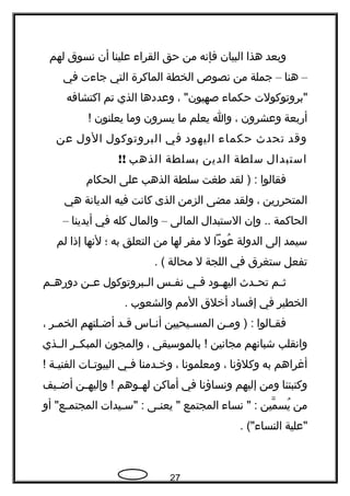 ‫وبعد‬‫هذا‬‫البيان‬‫فإنه‬‫من‬‫حق‬‫القراء‬‫علينا‬‫أن‬‫نسوق‬‫لهم‬
–‫هنا‬–‫جملة‬‫من‬‫نصوص‬‫الخطة‬‫الماكرة‬‫التي‬‫جاءت‬‫في‬
‫"بروتوكولت‬‫حكماء‬، "‫صهيون‬‫وعددها‬‫الذي‬‫تم‬‫اكتشافه‬
‫أربعة‬‫وعشرون‬،‫وا‬‫يعلم‬‫ما‬‫يسرون‬‫وما‬‫يعلنون‬!
‫وقد‬‫تحدث‬‫حكماء‬‫اليهود‬‫في‬‫البروتوكول‬‫الول‬‫عن‬
‫استبدال‬‫سلطة‬‫الدين‬‫بسلطة‬‫الذهب‬!!
‫فقالوا‬‫لقد‬ ) :‫طغت‬‫سلطة‬‫الذهب‬‫على‬‫الحكام‬
‫المتحررين‬،‫ولقد‬‫مضى‬‫الزمن‬‫الذى‬‫كانت‬‫فيه‬‫الديانة‬‫هي‬
‫الحاكمة‬‫وإن‬ ..‫الستبدال‬‫المالى‬–‫والمال‬‫كله‬‫في‬‫أيدينا‬–
‫سيمد‬‫إلى‬‫الدولة‬‫عودا‬ُ‫ل‬‫مفر‬‫لها‬‫من‬‫التعلق‬‫به‬‫؛‬‫لنها‬‫إذا‬‫لم‬
‫تفعل‬‫ستغرق‬‫في‬‫اللجة‬‫ل‬‫محالة‬. (
‫ـم‬‫ـ‬‫ث‬‫ـدث‬‫ـ‬‫تح‬‫ـود‬‫ـ‬‫اليه‬‫ـي‬‫ـ‬‫ف‬‫ـس‬‫ـ‬‫نف‬‫ـبروتوكول‬‫ـ‬‫ال‬‫ـن‬‫ـ‬‫ع‬‫ـم‬‫ـ‬‫دوره‬
‫الخطير‬‫في‬‫إفساد‬‫أخلق‬‫المم‬‫والشعوب‬.
‫ـالوا‬‫ـ‬‫فق‬‫ـن‬‫ـ‬‫وم‬ ) :‫ـيحيين‬‫ـ‬‫المس‬‫ـاس‬‫ـ‬‫أن‬‫ـد‬‫ـ‬‫ق‬‫ـلتهم‬‫ـ‬‫أض‬‫ـر‬‫ـ‬‫الخم‬،
‫وانقلب‬‫شبانهم‬‫مجانين‬‫بالموسيقى‬ !،‫والمجون‬‫المبكــر‬‫الــذي‬
‫أغراهم‬‫به‬‫وكلؤنا‬،‫ومعلمونا‬،‫ـدمنا‬‫ـ‬‫وخ‬‫ـي‬‫ـ‬‫ف‬‫ـات‬‫ـ‬‫البيوت‬‫ـة‬‫ـ‬‫الفني‬!
‫وكتبتنا‬‫ومن‬‫إليهم‬‫ونساؤنا‬‫في‬‫أماكن‬‫ـوهم‬‫ـ‬‫له‬‫ـن‬‫ـ‬‫وإليه‬ !‫ـيف‬‫ـ‬‫أض‬
‫من‬‫مين‬ّ ‫يس‬ُ‫نساء‬ " :‫المجتمع‬‫ـى‬‫ـ‬‫يعن‬ "‫ـيدات‬‫ـ‬‫"س‬ :‫أو‬ "‫ـع‬‫ـ‬‫المجتم‬
‫"علية‬. ("‫النساء‬
27
 