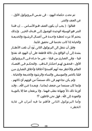 ‫ثم‬‫تحدث‬‫حكماء‬‫اليهود‬–‫في‬‫ـس‬‫ـ‬‫نف‬‫ـبروتوكول‬‫ـ‬‫ال‬‫الول‬–
‫عن‬‫العنف‬.‫والشر‬
‫فقالوا‬‫يجب‬ ) :‫أن‬‫يكون‬‫العنف‬‫ـو‬‫ـ‬‫ه‬‫ـاس‬‫ـ‬‫الس‬‫إن‬ ...‫ـذا‬‫ـ‬‫ه‬
‫الشر‬‫هو‬‫الوسيلة‬‫الوحيدة‬‫للوصول‬‫إلـى‬‫هـدف‬‫الخيـر‬‫ولـذلك‬ .
‫يتحتم‬‫أل‬‫نتردد‬‫ـة‬‫ـ‬‫لحظ‬‫ـدة‬‫ـ‬‫واح‬‫ـي‬‫ـ‬‫ف‬‫ـال‬‫ـ‬‫أعم‬‫ـوة‬‫ـ‬‫الرش‬‫ـة‬‫ـ‬‫والخديع‬
‫والخيانة‬‫إذا‬‫كانت‬‫تخدمنا‬‫في‬‫تحقيق‬.‫غايتنا‬
‫وقبل‬‫أن‬‫ننتقل‬‫إلى‬‫البرتوكول‬‫الثانى‬‫ود‬َ ‫ن‬َ‫أن‬‫نلفت‬‫النظــار‬
‫بشدة‬‫إلى‬‫أن‬‫الواقع‬‫يدل‬‫دللة‬‫قاطعة‬‫على‬‫أن‬‫اليهود‬‫قد‬‫نفذوا‬
‫فينا‬–‫وفى‬‫النصارى‬‫من‬‫قبلنا‬–‫نص‬‫ما‬‫ـاء‬‫ـ‬‫ج‬‫ـي‬‫ـ‬‫ف‬‫ـبروتوكول‬‫ـ‬‫ال‬
‫الول‬‫؛‬‫ـق‬‫ـ‬‫فتحق‬‫ـم‬‫ـ‬‫له‬‫ـار‬‫ـ‬‫احتك‬‫ـذهب‬‫ـ‬‫ال‬،‫ـم‬‫ـ‬‫والتحك‬‫ـي‬‫ـ‬‫ف‬‫ـاد‬‫ـ‬‫اقتص‬
‫العالم‬‫والخطر‬‫منه‬‫أنهم‬‫أفسدوا‬‫أخلقنا‬‫وأخلق‬‫النصارى‬‫ـن‬‫ـ‬‫م‬
‫قبلنا‬‫بالخمر‬‫والموسيقى‬‫والنساء‬‫والرشوة‬‫والخديعة‬‫والخيانة‬.
‫ولم‬‫يكن‬‫نجاحهم‬‫في‬‫ذلك‬‫مستمدا‬‫من‬‫قوتهم‬‫أو‬‫ذكائهم‬،
‫وإنما‬‫كان‬‫مستمدا‬‫من‬‫ضعف‬‫ـا‬‫ـ‬‫إيمانن‬،‫ـدنا‬‫ـ‬‫وبع‬‫ـن‬‫ـ‬‫ع‬‫ـ‬‫ـ‬‫ا‬،‫ـد‬‫ـ‬‫وق‬
‫أورثنا‬‫ذلك‬‫ل‬ً  ‫ذ‬‫ومهانة‬‫نتقلب‬‫فيهما‬،‫ول‬‫يرتفعان‬‫عنا‬‫إل‬‫بالتوبــة‬
‫والعودة‬‫إلى‬‫ا‬،‫فهل‬‫نحن‬‫فاعلون‬!‫؟‬
‫وأما‬‫البرتوكول‬‫الثانى‬‫فأهم‬‫ما‬‫فيه‬‫أمران‬‫في‬‫غاية‬
‫الخطر‬:
28
 