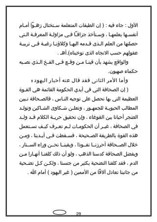 ‫الول‬‫جاء‬ :‫فيه‬‫إن‬ ) :‫الطبقات‬‫المتعلمة‬‫ـتختال‬‫ـ‬‫س‬‫ـوا‬‫ـ‬‫زه‬‫ـام‬‫ـ‬‫أم‬
‫ـها‬‫ـ‬‫أنفس‬‫ـا‬‫ـ‬‫بعلمه‬،‫ـتأخذ‬‫ـ‬‫وس‬‫ـا‬‫ـ‬‫جزاف‬‫ـي‬‫ـ‬‫ف‬‫ـة‬‫ـ‬‫مزاول‬‫ـة‬‫ـ‬‫المعرف‬‫ـتي‬‫ـ‬‫ال‬
‫حصلتها‬‫من‬‫العلم‬‫ـذى‬‫ـ‬‫ال‬‫ـدمه‬‫ـ‬‫ق‬‫ـا‬‫ـ‬‫اليه‬‫ـا‬‫ـ‬‫وكلؤن‬‫ـة‬‫ـ‬‫رغب‬‫ـى‬‫ـ‬‫ف‬‫ـة‬‫ـ‬‫تربي‬
‫عقولهم‬‫حسب‬‫التجاه‬‫الذى‬‫توخيناه(.أهـ‬.
‫والواقع‬‫يشهد‬‫بأن‬‫ـا‬‫ـ‬‫فين‬‫ـن‬‫ـ‬‫م‬‫ـع‬‫ـ‬‫وق‬‫ـي‬‫ـ‬‫ف‬‫ـخ‬‫ـ‬‫الف‬‫ـذي‬‫ـ‬‫ال‬‫ـبه‬‫ـ‬‫نص‬
‫حكماء‬.‫صهيون‬
‫وأما‬‫المر‬‫الثانى‬‫فقد‬‫قال‬‫عنه‬‫أحبار‬‫اليهود‬:
‫إن‬ )‫الصحافة‬‫التي‬‫في‬‫أيدي‬‫الحكومة‬‫القائمة‬‫هي‬‫القـوة‬
‫العظيمة‬‫التي‬‫بها‬‫نحصل‬‫على‬‫توجيه‬‫ـاس‬‫ـ‬‫الن‬،‫ـحافة‬‫ـ‬‫فالص‬‫ـبين‬‫ـ‬‫ت‬
‫المطالب‬‫ـة‬‫ـ‬‫الحيوي‬‫ـور‬‫ـ‬‫للجمه‬،‫ـن‬‫ـ‬‫وتعل‬‫ـكاوى‬‫ـ‬‫ش‬‫ـاكين‬‫ـ‬‫الش‬‫ـد‬‫ـ‬‫وتول‬
‫الضجر‬‫أحيانا‬‫بين‬‫الغوغاء‬،‫وإن‬‫تحقيق‬‫ـة‬‫ـ‬‫حري‬‫الكلم‬‫ـد‬‫ـ‬‫ق‬‫ـد‬‫ـ‬‫ول‬
‫في‬‫الصحافة‬،‫ـر‬‫ـ‬‫غي‬‫أن‬‫ـات‬‫ـ‬‫الحكوم‬‫ـم‬‫ـ‬‫ل‬‫ـرف‬‫ـ‬‫تع‬‫ـف‬‫ـ‬‫كي‬‫ـتعمل‬‫ـ‬‫تس‬
‫هذه‬‫القوة‬‫بالطريقة‬‫ـحيحة‬‫ـ‬‫الص‬،‫ـقطت‬‫ـ‬‫فس‬‫ـي‬‫ـ‬‫ف‬‫ـدينا‬‫ـ‬‫أي‬،‫ـن‬‫ـ‬‫وم‬
‫خلل‬‫الصــحافة‬‫أحرزنــا‬‫نفــوذا‬،‫وبقينــا‬‫نحــن‬‫وراء‬‫الســتار‬،
‫وبفضل‬‫الصحافة‬‫كدسنا‬‫الذهب‬،‫ولو‬‫أن‬‫ذلك‬‫ـا‬‫ـ‬‫كلفن‬‫ـارا‬‫ـ‬‫أنه‬‫ـن‬‫ـ‬‫م‬
‫الدم‬،‫فقد‬‫كلفنا‬‫التضحية‬‫بكثير‬‫من‬‫جنسنا‬،‫ـن‬‫ـ‬‫ولك‬‫ـل‬‫ـ‬‫ك‬‫ـحية‬‫ـ‬‫تض‬
‫من‬‫جانبنا‬‫تعادل‬‫آلفا‬‫من‬‫الممين‬‫غير‬ )‫اليهود‬‫أمام‬ (‫ا‬.
29
 