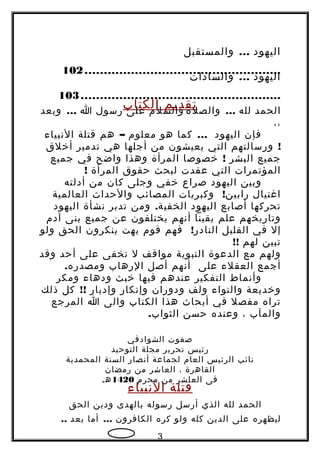 ‫اليهود‬...‫والمستقبل‬
...................................................102
‫اليهود‬...‫والسادات‬
....................................................103
‫تقديم‬‫الكتاب‬ ‫الحمد‬‫لله‬...‫والصلة‬‫والسلم‬‫على‬‫رسول‬‫ا‬...‫وبعد‬
،،
‫فإن‬‫اليهود‬...‫كما‬‫هو‬‫معلوم‬–‫هم‬‫قتلة‬‫النبياء‬
!‫ورسالتهم‬‫التي‬‫يعيشون‬‫من‬‫أجلها‬‫هي‬‫تدمير‬‫أخلق‬
‫جميع‬‫البشر‬‍!‫خصوصا‬‫المرأة‬‫وهذا‬‫واضح‬‫في‬‫جميع‬
‫المؤتمرات‬‫التي‬‫عقدت‬‫لبحث‬‫حقوق‬‫المرأة‬!
‫وبين‬‫اليهود‬‫صراع‬‫خفي‬‫وجلى‬‫كان‬‫من‬‫أدلته‬
‫اغتيال‬!‫وكبريات‬ ‫رابين‬‫المصائب‬‫والحداث‬‫العالمية‬
‫تحركها‬‫أصابع‬‫اليهود‬.‫ومن‬ ‫الخفية‬‫تدبر‬‫نشأة‬‫اليهود‬
‫وتاريخهم‬‫علم‬‫يقينا‬‫أنهم‬‫يختلفون‬‫عن‬‫جميع‬‫بنى‬‫آدم‬
‫إل‬‫في‬‫القليل‬!‫فهم‬ ‫النادر‬‫قوم‬‫بهت‬‫ينكرون‬‫الحق‬‫ولو‬
‫تبين‬‫لهم‬!!
‫ولهم‬‫مع‬‫الدعوة‬‫النبوية‬‫مواقف‬‫ل‬‫تخفى‬‫على‬‫أحد‬‫وقد‬
‫أجمع‬‫العقلء‬‫على‬‫أنهم‬‫أصل‬‫الرهاب‬.‫ه‬‫ومصدر‬
‫وأنماط‬‫التفكير‬‫عندهم‬‫فيها‬‫خبث‬‫ودهاء‬‫ومكر‬
‫وخديعة‬‫والتواء‬‫ولف‬‫ودوران‬‫وإنكار‬‫وإدبار‬!!‫كل‬‫ذلك‬
‫تراه‬‫مفصل‬‫في‬‫أبحاث‬‫هذا‬‫الكتاب‬‫والى‬‫ا‬‫المرجع‬
‫والمآب‬،‫وعنده‬‫حسن‬.‫الثواب‬
‫صفوت‬‫الشوادفي‬
‫رئيس‬‫تحرير‬‫مجلة‬‫التوحيد‬
‫نائب‬‫الرئيس‬‫العام‬‫لجماعة‬‫أنصار‬‫السنة‬‫المحمدية‬
‫القاهرة‬،‫العاشر‬‫من‬‫رمضان‬
‫فى‬‫العاشر‬‫من‬‫محرم‬1420‫هـ‬
‫قتلة‬‫النبياء‬
‫الحمد‬‫لله‬‫الذي‬‫أرسل‬‫رسوله‬‫بالهدى‬‫ودين‬‫الحق‬
‫ليظهره‬‫على‬‫الدين‬‫كله‬‫ولو‬‫كره‬‫الكافرون‬...‫أما‬‫بعد‬..
3
 