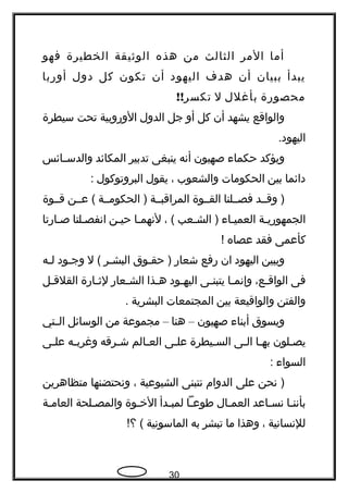 ‫أما‬‫المر‬‫الثالث‬‫من‬‫هذه‬‫الوثيقة‬‫الخطيرة‬‫فهو‬
‫يبدأ‬‫ببيان‬‫أن‬‫هدف‬‫اليهود‬‫أن‬‫تكون‬‫كل‬‫دول‬‫أوربا‬
‫محصورة‬‫بأغلل‬‫ل‬!!‫تكسر‬
‫والواقع‬‫يشهد‬‫أن‬‫كل‬‫أو‬‫جل‬‫الدول‬‫الوروبية‬‫تحت‬‫سيطرة‬
.‫اليهود‬
‫ويؤكد‬‫حكماء‬‫صهيون‬‫أنه‬‫ينبغى‬‫تدبير‬‫المكائد‬‫ـائس‬‫ـ‬‫والدس‬
‫دائما‬‫بين‬‫الحكومات‬‫والشعوب‬،‫يقول‬‫البروتوكول‬:
‫وقــد‬ )‫فصــلنا‬‫القــوة‬‫المراقبــة‬‫الحكومــة‬ )‫عــن‬ (‫قــوة‬
‫الجمهوريـة‬‫العميـاء‬‫الشـعب‬ )، (‫لنهمـا‬‫حيـن‬‫انفصـلتا‬‫صـارتا‬
‫كأعمى‬‫فقد‬‫عصاه‬!
‫ويبين‬‫اليهود‬‫ان‬‫رفع‬‫شعار‬‫ـوق‬‫ـ‬‫حق‬ )‫ـر‬‫ـ‬‫البش‬‫ل‬ (‫ـود‬‫ـ‬‫وج‬‫ـه‬‫ـ‬‫ل‬
‫فى‬،‫ـع‬‫ـ‬‫الواق‬‫ـا‬‫ـ‬‫وإنم‬‫ـى‬‫ـ‬‫يتبن‬‫ـود‬‫ـ‬‫اليه‬‫ـذا‬‫ـ‬‫ه‬‫ـعار‬‫ـ‬‫الش‬‫ـارة‬‫ـ‬‫لث‬‫ـل‬‫ـ‬‫القلق‬
‫والفتن‬‫والواقيعة‬‫بين‬‫المجتمعات‬‫البشرية‬.
‫ويسوق‬‫أبناء‬‫صهيون‬–‫هنا‬–‫مجموعة‬‫من‬‫الوسائل‬‫ـتي‬‫ـ‬‫ال‬
‫ـلون‬‫ـ‬‫يص‬‫ـا‬‫ـ‬‫به‬‫ـى‬‫ـ‬‫ال‬‫ـيطرة‬‫ـ‬‫الس‬‫ـى‬‫ـ‬‫عل‬‫ـالم‬‫ـ‬‫الع‬‫ـرقه‬‫ـ‬‫ش‬‫ـه‬‫ـ‬‫وغرب‬‫ـى‬‫ـ‬‫عل‬
‫السواء‬:
‫نحن‬ )‫على‬‫الدوام‬‫نتبنى‬‫الشيوعية‬،‫ونحتضنها‬‫متظاهرين‬
‫بأننـا‬‫ـاعد‬‫ـ‬‫نس‬‫ـال‬‫ـ‬‫العم‬‫ـا‬‫ـ‬‫طوع‬‫ـدأ‬‫ـ‬‫لمب‬‫ـوة‬‫ـ‬‫الخ‬‫ـلحة‬‫ـ‬‫والمص‬‫ـة‬‫ـ‬‫العام‬
‫للنسانية‬،‫وهذا‬‫ما‬‫تبشر‬‫به‬‫الماسونية‬!‫؟‬ (
30
 