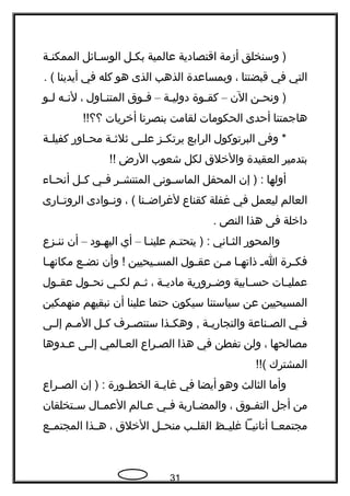 ‫وسنخلق‬ )‫أزمة‬‫اقتصادية‬‫عالمية‬‫بكـل‬‫الوسـائل‬‫ـة‬‫ـ‬‫الممكن‬
‫التي‬‫في‬‫قبضتنا‬،‫وبمساعدة‬‫الذهب‬‫الذى‬‫هو‬‫كله‬‫في‬‫أيدينا‬. (
‫ـن‬‫ـ‬‫ونح‬ )‫الن‬–‫ـوة‬‫ـ‬‫كق‬‫ـة‬‫ـ‬‫دولي‬–‫ـوق‬‫ـ‬‫ف‬‫ـاول‬‫ـ‬‫المتن‬،‫ـه‬‫ـ‬‫لن‬‫ـو‬‫ـ‬‫ل‬
‫هاجمتنا‬‫أحدى‬‫الحكومات‬‫لقامت‬‫بنصرنا‬‫أخريات‬!!‫؟؟‬
‫وفى‬ *‫البرتوكول‬‫الرابع‬‫ـز‬‫ـ‬‫يرتك‬‫ـى‬‫ـ‬‫عل‬‫ـة‬‫ـ‬‫ثلث‬‫ـاور‬‫ـ‬‫مح‬‫ـة‬‫ـ‬‫كفيل‬
‫بتدمير‬‫العقيدة‬‫والخلق‬‫لكل‬‫شعوب‬‫الرض‬!!
‫أولها‬‫إن‬ ) :‫المحفل‬‫ـونى‬‫ـ‬‫الماس‬‫ـر‬‫ـ‬‫المنتش‬‫ـي‬‫ـ‬‫ف‬‫ـل‬‫ـ‬‫ك‬‫ـاء‬‫ـ‬‫أنح‬
‫العالم‬‫ليعمل‬‫في‬‫غفلة‬‫كقناع‬‫ـنا‬‫ـ‬‫لغراض‬، (‫ـوادى‬‫ـ‬‫ون‬‫ـارى‬‫ـ‬‫الروت‬
‫داخلة‬‫فى‬‫هذا‬‫النص‬.
‫والمحور‬‫ـاني‬‫ـ‬‫الث‬‫ـم‬‫ـ‬‫يتحت‬ ) :‫ـا‬‫ـ‬‫علين‬–‫أي‬‫ـود‬‫ـ‬‫اليه‬–‫أن‬‫ـزع‬‫ـ‬‫نن‬
‫ـرة‬‫ـ‬‫فك‬‫ـ‬‫ـ‬‫ا‬‫ـا‬‫ـ‬‫ذاته‬‫ـن‬‫ـ‬‫م‬‫ـول‬‫ـ‬‫عق‬‫ـيحيين‬‫ـ‬‫المس‬‫وأن‬ !‫ـع‬‫ـ‬‫نض‬‫ـا‬‫ـ‬‫مكانه‬
‫ـات‬‫ـ‬‫عملي‬‫ـابية‬‫ـ‬‫حس‬‫ـرورية‬‫ـ‬‫وض‬‫ـة‬‫ـ‬‫مادي‬،‫ـم‬‫ـ‬‫ث‬‫ـي‬‫ـ‬‫لك‬‫ـول‬‫ـ‬‫نح‬‫ـول‬‫ـ‬‫عق‬
‫المسيحيين‬‫عن‬‫سياستنا‬‫سيكون‬‫حتما‬‫علينا‬‫أن‬‫نبقيهم‬‫منهمكين‬
‫ـي‬‫ـ‬‫ف‬‫ـناعة‬‫ـ‬‫الص‬‫ـة‬‫ـ‬‫والتجاري‬‫ـذا‬‫ـ‬‫وهك‬ ,‫ـرف‬‫ـ‬‫ستنص‬‫ـل‬‫ـ‬‫ك‬‫ـم‬‫ـ‬‫الم‬‫ـى‬‫ـ‬‫إل‬
‫مصالحها‬،‫ولن‬‫تفطن‬‫في‬‫هذا‬‫ـراع‬‫ـ‬‫الص‬‫العـالمي‬‫إلـى‬‫ـدوها‬‫ـ‬‫ع‬
‫المشترك‬!!(
‫وأما‬‫الثالث‬‫وهو‬‫أيضا‬‫في‬‫ـة‬‫ـ‬‫غاي‬‫ـورة‬‫ـ‬‫الخط‬‫إن‬ ) :‫ـراع‬‫ـ‬‫الص‬
‫من‬‫أجل‬‫ـوق‬‫ـ‬‫التف‬،‫ـاربة‬‫ـ‬‫والمض‬‫ـي‬‫ـ‬‫ف‬‫ـالم‬‫ـ‬‫ع‬‫ـال‬‫ـ‬‫العم‬‫ـتخلقان‬‫ـ‬‫س‬
‫مجتمعــا‬‫أنانيــا‬‫غليــظ‬‫القلــب‬‫منحــل‬‫الخلق‬،‫هــذا‬‫المجتمــع‬
31
 