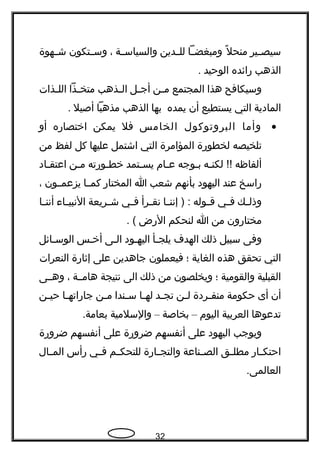 ‫ـير‬‫ـ‬‫سيص‬‫ل‬ً  ‫منح‬‫ـا‬‫ـ‬‫ومبغض‬‫ـدين‬‫ـ‬‫لل‬‫ـة‬‫ـ‬‫والسياس‬،‫ـتكون‬‫ـ‬‫وس‬‫ـهوة‬‫ـ‬‫ش‬
‫الذهب‬‫رائده‬‫الوحيد‬.
‫وسيكافح‬‫هذا‬‫المجتمع‬‫ـن‬‫ـ‬‫م‬‫ـل‬‫ـ‬‫أج‬‫ـذهب‬‫ـ‬‫ال‬‫ـذا‬‫ـ‬‫متخ‬‫ـذات‬‫ـ‬‫الل‬
‫المادية‬‫التي‬‫يستطيع‬‫أن‬‫يمده‬‫بها‬‫الذهب‬‫مذهبا‬‫أصيل‬.
•‫وأما‬‫البروتوكول‬‫الخامس‬‫فل‬‫يمكن‬‫اختصاره‬‫أو‬
‫تلخيصه‬‫لخطورة‬‫المؤامرة‬‫التي‬‫اشتمل‬‫عليها‬‫كل‬‫لفظ‬‫من‬
‫ألفاظه‬‫ـه‬‫ـ‬‫لكن‬ !!‫ـوجه‬‫ـ‬‫ب‬‫ـام‬‫ـ‬‫ع‬‫ـتمد‬‫ـ‬‫يس‬‫ـورته‬‫ـ‬‫خط‬‫ـن‬‫ـ‬‫م‬‫ـاد‬‫ـ‬‫اعتق‬
‫راسخ‬‫عند‬‫اليهود‬‫بأنهم‬‫شعب‬‫ا‬‫المختار‬‫ـا‬‫ـ‬‫كم‬‫ـون‬‫ـ‬‫يزعم‬،
‫ـك‬‫ـ‬‫وذل‬‫ـي‬‫ـ‬‫ف‬‫ـوله‬‫ـ‬‫ق‬‫ـا‬‫ـ‬‫إنن‬ ) :‫ـرأ‬‫ـ‬‫نق‬‫ـي‬‫ـ‬‫ف‬‫ـريعة‬‫ـ‬‫ش‬‫ـاء‬‫ـ‬‫النبي‬‫ـا‬‫ـ‬‫أنن‬
‫مختارون‬‫من‬‫ا‬‫لنحكم‬‫الرض‬. (
‫وفى‬‫سبيل‬‫ذلك‬‫الهدف‬‫ـأ‬‫ـ‬‫يلج‬‫اليهـود‬‫الـى‬‫أخـس‬‫الوسـائل‬
‫التي‬‫تحقق‬‫هذه‬‫الغاية‬‫؛‬‫فيعملون‬‫جاهدين‬‫على‬‫إثارة‬‫النعرات‬
‫القبلية‬‫والقومية‬‫؛‬‫ويخلصون‬‫من‬‫ذلك‬‫الى‬‫نتيجة‬‫هامــة‬،‫وهــى‬
‫أن‬‫أى‬‫حكومة‬‫ـردة‬‫ـ‬‫منف‬‫ـن‬‫ـ‬‫ل‬‫ـد‬‫ـ‬‫تج‬‫ـا‬‫ـ‬‫له‬‫ـندا‬‫ـ‬‫س‬‫ـن‬‫ـ‬‫م‬‫ـا‬‫ـ‬‫جاراته‬‫ـن‬‫ـ‬‫حي‬
‫تدعوها‬‫العربية‬‫اليوم‬–‫بخاصة‬–‫والسلمية‬.‫بعامة‬
‫ويوجب‬‫اليهود‬‫على‬‫أنفسهم‬‫ضرورة‬‫على‬‫أنفسهم‬‫ضرورة‬
‫ـار‬‫ـ‬‫احتك‬‫ـق‬‫ـ‬‫مطل‬‫ـناعة‬‫ـ‬‫الص‬‫ـارة‬‫ـ‬‫والتج‬‫ـم‬‫ـ‬‫للتحك‬‫ـي‬‫ـ‬‫ف‬‫رأس‬‫ـال‬‫ـ‬‫الم‬
.‫العالمى‬
32
 
