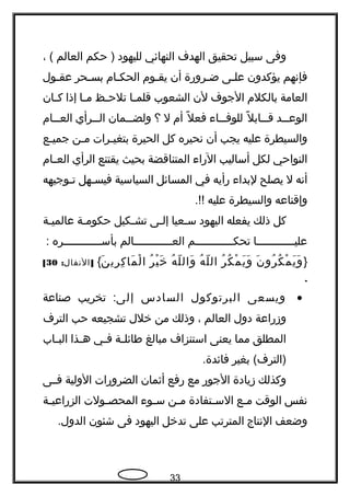 ‫وفى‬‫سبيل‬‫تحقيق‬‫الهدف‬‫النهائي‬‫لليهود‬‫حكم‬ )‫العالم‬، (
‫فإنهم‬‫يؤكدون‬‫ـى‬‫ـ‬‫عل‬‫ـرورة‬‫ـ‬‫ض‬‫أن‬‫ـوم‬‫ـ‬‫يق‬‫ـام‬‫ـ‬‫الحك‬‫ـحر‬‫ـ‬‫بس‬‫ـول‬‫ـ‬‫عق‬
‫العامة‬‫بالكلم‬‫الجوف‬‫لن‬‫الشعوب‬‫ـا‬‫ـ‬‫قلم‬‫ـظ‬‫ـ‬‫تلح‬‫ـا‬‫ـ‬‫م‬‫إذا‬‫ـان‬‫ـ‬‫ك‬
‫ــد‬‫ـ‬‫الوع‬‫ل‬ً  ‫ــاب‬‫ـ‬‫ق‬‫ــاء‬‫ـ‬‫للوف‬‫ل‬ً  ‫فع‬‫أم‬‫ل‬‫؟‬‫ــمان‬‫ـ‬‫ولض‬‫ــرأي‬‫ـ‬‫ال‬‫ــام‬‫ـ‬‫الع‬
‫والسيطرة‬‫عليه‬‫يجب‬‫أن‬‫نحيره‬‫كل‬‫الحيرة‬‫ـرات‬‫ـ‬‫بتغي‬‫ـن‬‫ـ‬‫م‬‫ـع‬‫ـ‬‫جمي‬
‫النواحي‬‫لكل‬‫أساليب‬‫الراء‬‫المتناقضة‬‫بحيث‬‫يقتنع‬‫الرأي‬‫ـام‬‫ـ‬‫الع‬
‫أنه‬‫ل‬‫يصلح‬‫لبداء‬‫رأيه‬‫في‬‫المسائل‬‫السياسية‬‫فيسـهل‬‫تـوجيهه‬
‫وإقناعه‬‫والسيطرة‬‫عليه‬.!!
‫كل‬‫ذلك‬‫يفعله‬‫اليهود‬‫سـعيا‬‫إلـى‬‫تشـكيل‬‫حكومـة‬‫عالميـة‬
‫عليــــــــــــا‬‫تحكــــــــــــم‬‫العــــــــــــالم‬‫بأســــــــــــره‬:
}‫ن‬َ ‫رو‬ُ ‫ك‬ُ ‫م‬ْ ‫ي‬َ ‫و‬َ‫ر‬ُ ‫ك‬ُ ‫م‬ْ ‫ي‬َ ‫و‬َ‫ه‬ُ ‫ل‬ّ ‫ال‬‫ه‬ُ ‫ل‬ّ ‫وال‬َ‫ر‬ُ ‫ي‬ْ ‫خ‬َ‫ن‬َ ‫ري‬ِ ‫ك‬ِ ‫ما‬َ ‫ل‬ْ ‫ا‬{: ]‫النفال‬30[
.
•‫ويسعى‬‫البرتوكول‬‫السادس‬‫إلى‬‫تخريب‬ :‫صناعة‬
‫وزراعة‬‫دول‬‫العالم‬،‫وذلك‬‫من‬‫خلل‬‫تشجيعه‬‫حب‬‫الترف‬
‫المطلق‬‫مما‬‫يعنى‬‫استنزاف‬‫مبالغ‬‫ـة‬‫ـ‬‫طائل‬‫ـي‬‫ـ‬‫ف‬‫ـذا‬‫ـ‬‫ه‬‫ـاب‬‫ـ‬‫الب‬
‫بغير‬ (‫)الترف‬.‫فائدة‬
‫وكذلك‬‫زيادة‬‫الجور‬‫مع‬‫رفع‬‫أثمان‬‫الضرورات‬‫الولية‬‫فــى‬
‫نفس‬‫الوقت‬‫ـع‬‫ـ‬‫م‬‫ـتفادة‬‫ـ‬‫الس‬‫ـن‬‫ـ‬‫م‬‫ـوء‬‫ـ‬‫س‬‫ـولت‬‫ـ‬‫المحص‬‫ـة‬‫ـ‬‫الزراعي‬
‫وضعف‬‫النتاج‬‫المترتب‬‫على‬‫تدخل‬‫اليهود‬‫فى‬‫شئون‬.‫الدول‬
33
 