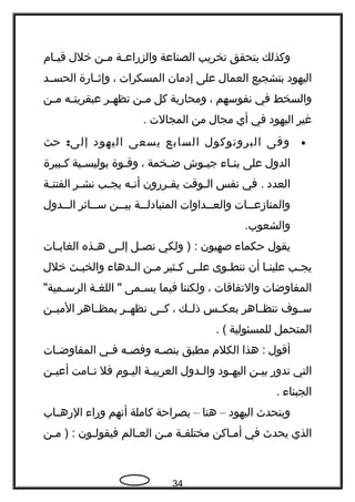 ‫وكذلك‬‫يتحقق‬‫تخريب‬‫الصناعة‬‫ـة‬‫ـ‬‫والزراع‬‫ـن‬‫ـ‬‫م‬‫خلل‬‫ـام‬‫ـ‬‫قي‬
‫اليهود‬‫بتشجيع‬‫العمال‬‫على‬‫إدمان‬‫المسكرات‬،‫وإثــارة‬‫الحســد‬
‫والسخط‬‫في‬‫نفوسهم‬،‫ومحاربة‬‫كل‬‫ـن‬‫ـ‬‫م‬‫ـر‬‫ـ‬‫تظه‬‫ـه‬‫ـ‬‫عبقريت‬‫ـن‬‫ـ‬‫م‬
‫غير‬‫اليهود‬‫في‬‫أي‬‫مجال‬‫من‬‫المجالت‬.
•‫وفى‬‫البروتوكول‬‫السابع‬‫يسعى‬‫اليهود‬‫إلى‬:‫حث‬
‫الدول‬‫على‬‫ـاء‬‫ـ‬‫بن‬‫ـوش‬‫ـ‬‫جي‬‫ـخمة‬‫ـ‬‫ض‬،‫ـوة‬‫ـ‬‫وق‬‫ـية‬‫ـ‬‫بوليس‬‫ـبيرة‬‫ـ‬‫ك‬
‫العدد‬‫في‬ .‫نفس‬‫ـوقت‬‫ـ‬‫ال‬‫ـررون‬‫ـ‬‫يق‬‫ـه‬‫ـ‬‫أن‬‫ـب‬‫ـ‬‫يج‬‫ـر‬‫ـ‬‫نش‬‫ـة‬‫ـ‬‫الفتن‬
‫ــات‬‫ـ‬‫والمنازع‬‫ــداوات‬‫ـ‬‫والع‬‫ــة‬‫ـ‬‫المتبادل‬‫ــن‬‫ـ‬‫بي‬‫ــائر‬‫ـ‬‫س‬‫ــدول‬‫ـ‬‫ال‬
.‫والشعوب‬
‫يقول‬‫حكماء‬‫صهيون‬‫ولكي‬ ) :‫ـل‬‫ـ‬‫نص‬‫ـى‬‫ـ‬‫إل‬‫ـذه‬‫ـ‬‫ه‬‫ـات‬‫ـ‬‫الغاي‬
‫ـب‬‫ـ‬‫يج‬‫ـا‬‫ـ‬‫علين‬‫أن‬‫ـوى‬‫ـ‬‫ننط‬‫ـى‬‫ـ‬‫عل‬‫ـثير‬‫ـ‬‫ك‬‫ـن‬‫ـ‬‫م‬‫ـدهاء‬‫ـ‬‫ال‬‫ـث‬‫ـ‬‫والخب‬‫خلل‬
‫المفاوضات‬‫والتفاقات‬،‫ولكننا‬‫فيما‬‫ـمى‬‫ـ‬‫يس‬‫ـة‬‫ـ‬‫اللغ‬ ""‫الرسـمية‬
‫ســوف‬‫نتظــاهر‬‫بعكــس‬‫ذلــك‬،‫كــى‬‫نظهــر‬‫بمظــاهر‬‫الميــن‬
‫المتحمل‬‫للمسئولية‬. (
‫أقول‬‫هذا‬ :‫الكلم‬‫مطبق‬‫ـه‬‫ـ‬‫بنص‬‫ـه‬‫ـ‬‫وفص‬‫ـي‬‫ـ‬‫ف‬‫ـات‬‫ـ‬‫المفاوض‬
‫التي‬‫تدور‬‫ـن‬‫ـ‬‫بي‬‫ـود‬‫ـ‬‫اليه‬‫ـدول‬‫ـ‬‫وال‬‫ـة‬‫ـ‬‫العربي‬‫ـوم‬‫ـ‬‫الي‬‫فل‬‫ـامت‬‫ـ‬‫ن‬‫ـن‬‫ـ‬‫أعي‬
‫الجبناء‬.
‫ويتحدث‬‫اليهود‬–‫هنا‬–‫بصراحة‬‫كاملة‬‫أنهم‬‫وراء‬‫ـاب‬‫ـ‬‫الره‬
‫الذي‬‫يحدث‬‫في‬‫ـاكن‬‫ـ‬‫أم‬‫ـة‬‫ـ‬‫مختلف‬‫ـن‬‫ـ‬‫م‬‫ـالم‬‫ـ‬‫الع‬‫ـون‬‫ـ‬‫فيقول‬‫ـن‬‫ـ‬‫م‬ ) :
34
 