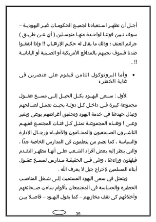 ‫جل‬‫ج‬‫أج‬‫أن‬‫جر‬‫ج‬‫نظه‬‫جتعبادنا‬‫ج‬‫اس‬‫جع‬‫ج‬‫لجمي‬‫جات‬‫ج‬‫الحكوم‬‫جر‬‫ج‬‫غي‬‫جة‬‫ج‬‫اليهودي‬–
‫سوف‬‫جبين‬‫ج‬‫ن‬‫جا‬‫ج‬‫فوتن‬‫جدة‬‫ج‬‫لواح‬‫جا‬‫ج‬‫منه‬‫جلين‬‫ج‬‫متوس‬‫أي‬ )‫جن‬‫ج‬‫ع‬‫جق‬‫ج‬‫طري‬(
‫جرائم‬‫العنف‬‫؛‬‫وذلك‬‫ما‬‫يقال‬‫له‬‫جم‬‫ج‬‫حك‬‫جاب‬‫ج‬‫الهره‬‫وإذا‬ !!‫جوا‬‫ج‬‫اتفق‬
‫ضدنا‬‫فسوف‬‫نجيبهم‬‫بالمدافع‬‫المريكية‬‫أو‬‫جينية‬‫ج‬‫الص‬‫أو‬‫جة‬‫ج‬‫الياباني‬
. !!
•‫وأما‬‫البروتوكول‬‫الثامن‬‫فيقوم‬‫على‬‫عنصرين‬‫في‬
‫غاية‬‫الخطر‬:
‫الول‬‫سججعى‬ :‫اليهججود‬‫بكججل‬‫الحيججل‬‫إلججى‬‫مسججخ‬‫عقججول‬
‫مجموعة‬‫كبيرة‬‫جي‬‫ج‬‫ف‬‫جل‬‫ج‬‫داخ‬‫جل‬‫ج‬‫ك‬‫جة‬‫ج‬‫دول‬‫جث‬‫ج‬‫بحي‬‫جل‬‫ج‬‫تعم‬‫جالحهم‬‫ج‬‫لص‬
‫وتبذل‬‫جهدها‬‫في‬‫خدمة‬‫اليهود‬‫وتحقيق‬‫أغراضهم‬‫يوعى‬‫وبغير‬
‫جى‬‫ج‬‫وع‬‫جذه‬‫ج‬‫وه‬ !‫جة‬‫ج‬‫المجموع‬‫جل‬‫ج‬‫تمث‬‫جل‬‫ج‬‫ك‬‫جات‬‫ج‬‫فئ‬‫جع‬‫ج‬‫المجتم‬‫جم‬‫ج‬‫ففيه‬
‫الناشججرون‬‫الصججحفيون‬‫والمحججامون‬‫والطبججاء‬‫وهرجججال‬‫الداهرة‬
‫والسياسة‬،‫كما‬‫تضم‬‫من‬‫يتعلمون‬‫في‬‫المداهرس‬‫الخاصة‬‫جدا‬،
‫والتي‬‫ينظر‬‫إليه‬‫بعض‬‫أفراد‬‫جعب‬‫ج‬‫الش‬‫جى‬‫ج‬‫عل‬‫جا‬‫ج‬‫أنه‬‫جر‬‫ج‬‫مظه‬‫جدم‬‫ج‬‫التق‬
‫فيلهثون‬‫وهراءها‬،‫وهى‬‫جي‬‫ج‬‫ف‬‫جة‬‫ج‬‫الحقيق‬‫جداهرس‬‫ج‬‫م‬‫جخ‬‫ج‬‫لمس‬‫جول‬‫ج‬‫عق‬
‫أبناء‬‫المسلمين‬‫لخراج‬‫جيل‬‫ل‬‫يعرف‬‫ا‬.
‫ويتمثل‬‫في‬‫سعى‬‫اليهود‬‫المستميت‬‫جى‬‫ج‬‫إل‬‫جغل‬‫ج‬‫ش‬‫جب‬‫ج‬‫المناص‬
‫الخطيرة‬‫والحساسة‬‫في‬‫المجتمعات‬‫بأقوام‬‫ساءت‬‫صججحائفهم‬
‫وأخلقهم‬‫كى‬‫تقف‬‫مخازيهم‬–‫كما‬‫يقول‬‫جود‬‫ج‬‫اليه‬–‫جل‬‫ج‬‫فاص‬‫جن‬‫ج‬‫بي‬
35
 
