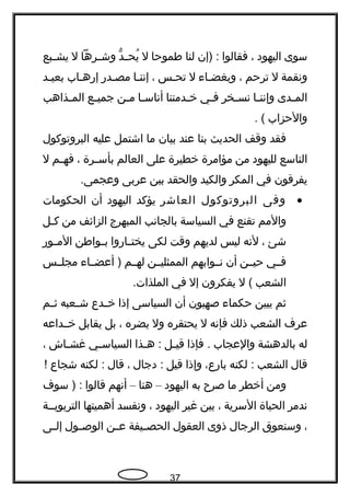 ‫سوى‬‫اليهود‬،‫فقالوا‬‫)إن‬ :‫لنا‬‫طموحا‬‫ل‬‫د‬ّ ‫و‬ ‫ج‬‫ج‬‫يح‬ُ‫جرها‬‫ج‬‫وش‬‫ل‬‫جبع‬‫ج‬‫يش‬
‫ونقمة‬‫ل‬‫ترحم‬،‫جاء‬‫ج‬‫وبغض‬‫ل‬‫تحجس‬،‫إننجا‬‫مصجدهر‬‫إهرهجاب‬‫بعيجد‬
‫جدى‬‫ج‬‫الم‬‫جا‬‫ج‬‫وإنن‬‫جخر‬‫ج‬‫نس‬‫جي‬‫ج‬‫ف‬‫جدمتنا‬‫ج‬‫خ‬‫جا‬‫ج‬‫أناس‬‫جن‬‫ج‬‫م‬‫جع‬‫ج‬‫جمي‬‫جذاهب‬‫ج‬‫الم‬
‫والحزاب‬. (
‫فقد‬‫وقف‬‫الحديث‬‫بنا‬‫عند‬‫بيان‬‫ما‬‫اشتمل‬‫عليه‬‫البروتوكول‬
‫التاسع‬‫لليهود‬‫من‬‫مؤامرة‬‫خطيرة‬‫على‬‫العالم‬‫جرة‬‫ج‬‫بأس‬،‫جم‬‫ج‬‫فه‬‫ل‬
‫يفرقون‬‫في‬‫المكر‬‫والكيد‬‫والحقد‬‫بين‬‫عربى‬.‫وعجمى‬
•‫وفى‬‫البروتوكول‬‫العاشر‬‫يؤكد‬‫اليهود‬‫أن‬‫الحكومات‬
‫والمم‬‫تقنع‬‫في‬‫السياسة‬‫بالجانب‬‫المبهرج‬‫الزائف‬‫من‬‫جل‬‫ج‬‫ك‬
‫شئ‬،‫لنه‬‫ليس‬‫لديهم‬‫وقت‬‫لكى‬‫جاهروا‬‫ج‬‫يخت‬‫جواطن‬‫ج‬‫ب‬‫جوهر‬‫ج‬‫الم‬
‫فججي‬‫حيججن‬‫أن‬‫نججوابهم‬‫الممثليججن‬‫لهججم‬‫أعضججاء‬ )‫مجلججس‬
‫الشعب‬‫ل‬ (‫يفكرون‬‫إل‬‫في‬.‫الملذات‬
‫ثم‬‫يبين‬‫حكماء‬‫صهيون‬‫أن‬‫السياسى‬‫إذا‬‫جدع‬‫ج‬‫خ‬‫جعبه‬‫ج‬‫ش‬‫جم‬‫ج‬‫ث‬
‫عرف‬‫الشعب‬‫ذلك‬‫فإنه‬‫ل‬‫يحتقره‬‫ول‬‫يضره‬،‫بل‬‫يقابل‬‫خججداعه‬
‫له‬‫بالدهشة‬‫والعجاب‬‫فإذا‬ .‫جل‬‫ج‬‫قي‬‫جذا‬‫ج‬‫ه‬ :‫جي‬‫ج‬‫السياس‬‫جاش‬‫ج‬‫غش‬،
‫قال‬‫الشعب‬‫لكنه‬ :،‫باهرع‬‫وإذا‬‫قيل‬‫دجال‬ :،‫قال‬‫لكنه‬ :‫شجاع‬!
‫ومن‬‫أخطر‬‫ما‬‫صرح‬‫به‬‫اليهود‬–‫هنا‬–‫أنهم‬‫قالوا‬‫سوف‬ ) :
‫ندمر‬‫الحياة‬‫السرية‬،‫بين‬‫غير‬‫اليهود‬،‫ونفسد‬‫أهميتها‬‫التربويججة‬
،‫وسنعوق‬‫الرجال‬‫ذوى‬‫العقول‬‫جيفة‬‫ج‬‫الحص‬‫جن‬‫ج‬‫ع‬‫جول‬‫ج‬‫الوص‬‫جى‬‫ج‬‫إل‬
37
 