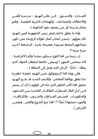 ‫الصججداهرة‬،‫والدسججتوهر‬–‫فججي‬‫نظججر‬‫اليهججود‬–‫مدهرسججة‬‫للفتججن‬
‫والختلفات‬‫والمشاحنات‬،‫والهيجانات‬‫الحزبية‬‫العقيمجة‬،‫وهجو‬
‫بإيجاز‬‫مدهرسة‬‫كل‬‫شئ‬‫يضعف‬‫نفوذ‬‫الحكومة‬. (
‫وأما‬‫ما‬‫يتعلق‬‫باختياهر‬‫ودوهر‬‫هرئيس‬‫الجمهوهرية‬‫فيبين‬‫جود‬‫ج‬‫اليه‬
‫ذلك‬‫بقولهم‬‫)سندبر‬ :‫انتخاب‬‫أمثال‬‫هؤلء‬‫الرؤساء‬‫ممن‬‫تكون‬
‫صحائفهم‬‫السابقة‬‫جودة‬‫ج‬‫مس‬‫جيحة‬‫ج‬‫بفض‬‫جة‬‫ج‬‫نيابي‬،‫أو‬‫جفقة‬‫ج‬‫ص‬‫جرى‬‫ج‬‫أخ‬
‫سرية‬‫مريبة‬!!
‫إن‬‫هرئيسا‬‫من‬‫هذا‬‫النوع‬‫جيكون‬‫ج‬‫س‬‫جذا‬‫ج‬‫منف‬‫جا‬‫ج‬‫وافي‬‫جنا‬‫ج‬‫لغراض‬،
‫لنه‬‫سيخشى‬‫التشهير‬‫وسيبقى‬ !‫خاضعا‬‫لسلطان‬‫الخوف‬‫الذى‬
‫يمتلك‬–‫دائما‬–‫الرجل‬‫الذى‬‫وصل‬‫إلى‬‫السلطة‬. (
‫وفى‬‫نهاية‬‫هذا‬‫جبروتوكول‬‫ج‬‫ال‬‫جرهر‬‫ج‬‫يق‬‫جود‬‫ج‬‫اليه‬‫جة‬‫ج‬‫حقيق‬‫جرة‬‫ج‬‫خطي‬
‫جدا‬‫تتعلق‬‫بواقعنا‬‫المعاصر‬،‫وللسف‬‫الشديد‬‫قد‬‫نجججح‬‫اليهججود‬
‫تحقيق‬‫هذا‬‫المر‬‫الخطير‬‫الذي‬‫جاء‬‫في‬‫قولهم‬‫لبد‬ )‫أن‬‫يستمر‬
‫فججي‬‫كججل‬‫البلد‬‫اضججطراب‬‫العلقججات‬‫القائمججة‬‫بيججن‬‫الشججعوب‬
‫ججات‬‫ج‬‫والحكوم‬،‫ججتمر‬‫ج‬‫فتس‬‫ججداوات‬‫ج‬‫الع‬‫ججروب‬‫ج‬‫والح‬،‫ججة‬‫ج‬‫والكراهي‬،
‫والموت‬‫استشهادا‬‫أيضا‬‫؟‬‫هذا‬ !‫جع‬‫ج‬‫م‬‫جوع‬‫ج‬‫الج‬‫جر‬‫ج‬‫والفق‬،‫جى‬‫ج‬‫وتفش‬
‫المراض‬.(
38
 