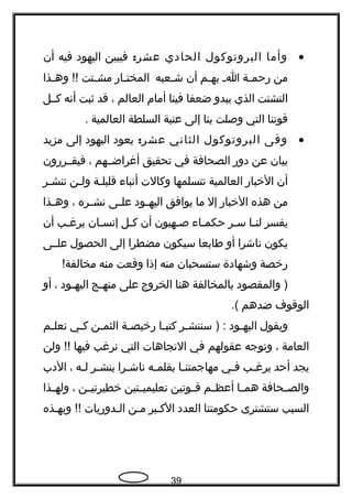 •‫وأما‬‫البروتوكول‬‫الحادي‬:‫عشر‬‫فيبين‬‫اليهود‬‫فيه‬‫أن‬
‫من‬‫جة‬‫ج‬‫هرحم‬‫ج‬‫ج‬‫ا‬‫جم‬‫ج‬‫به‬‫أن‬‫جعبه‬‫ج‬‫ش‬‫جاهر‬‫ج‬‫المخت‬‫جتت‬‫ج‬‫مش‬‫جذا‬‫ج‬‫وه‬ !!
‫التشتت‬‫الذي‬‫يبدو‬‫ضعفا‬‫فينا‬‫أمام‬‫العالم‬،‫قد‬‫ثبت‬‫أنه‬‫كججل‬
‫قوتنا‬‫التي‬‫وصلت‬‫بنا‬‫إلى‬‫عتبة‬‫السلطة‬‫العالمية‬.
•‫وفى‬‫البروتوكول‬‫الثاني‬:‫عشر‬‫يعود‬‫اليهود‬‫إلى‬‫مزيد‬
‫بيان‬‫عن‬‫دوهر‬‫الصحافة‬‫في‬‫تحقيق‬‫أغراضججهم‬،‫فيقججرهرون‬
‫أن‬‫الخباهر‬‫العالمية‬‫تتسلمها‬‫وكالت‬‫أنباء‬‫قليلجة‬‫جن‬‫ج‬‫ول‬‫تنشجر‬
‫من‬‫هذه‬‫الخباهر‬‫إل‬‫ما‬‫يوافق‬‫جود‬‫ج‬‫اليه‬‫جى‬‫ج‬‫عل‬‫جره‬‫ج‬‫نش‬،‫جذا‬‫ج‬‫وه‬
‫يفسر‬‫جا‬‫ج‬‫لن‬‫جر‬‫ج‬‫س‬‫جاء‬‫ج‬‫حكم‬‫جهيون‬‫ج‬‫ص‬‫أن‬‫جل‬‫ج‬‫ك‬‫جان‬‫ج‬‫إنس‬‫جب‬‫ج‬‫يرغ‬‫أن‬
‫يكون‬‫ناشرا‬‫أو‬‫طابعا‬‫سيكون‬‫مضطرا‬‫إلى‬‫الحصول‬‫علججى‬
‫هرخصة‬‫وشهادة‬‫ستسحبان‬‫منه‬‫إذا‬‫وقعت‬‫منه‬!‫مخالفة‬
‫والمقصود‬ )‫بالمخالفة‬‫هنا‬‫الخروج‬‫على‬‫جج‬‫ج‬‫منه‬‫جود‬‫ج‬‫اليه‬،‫أو‬
‫الوقوف‬‫ضدهم‬.(
‫ويقول‬‫جود‬‫ج‬‫اليه‬‫جر‬‫ج‬‫سننش‬ ) :‫جا‬‫ج‬‫كتب‬‫جة‬‫ج‬‫هرخيص‬‫جن‬‫ج‬‫الثم‬‫جي‬‫ج‬‫ك‬‫جم‬‫ج‬‫نعل‬
‫العامة‬،‫ونوجه‬‫عقولهم‬‫في‬‫التجاهات‬‫التي‬‫نرغب‬‫فيها‬‫ولن‬ !!
‫يجد‬‫أحد‬‫جب‬‫ج‬‫يرغ‬‫جي‬‫ج‬‫ف‬‫جا‬‫ج‬‫مهاجمتن‬‫جه‬‫ج‬‫بقلم‬‫جرا‬‫ج‬‫ناش‬‫جر‬‫ج‬‫ينش‬‫جه‬‫ج‬‫ل‬،‫الدب‬
‫جحافة‬‫ج‬‫والص‬‫جا‬‫ج‬‫هم‬‫جم‬‫ج‬‫أعظ‬‫جوتين‬‫ج‬‫ق‬‫جتين‬‫ج‬‫تعليمي‬‫جن‬‫ج‬‫خطيرتي‬،‫جذا‬‫ج‬‫وله‬
‫السبب‬‫ستشترى‬‫حكومتنا‬‫العدد‬‫الكجبر‬‫جن‬‫ج‬‫م‬‫الجدوهريات‬‫وبهجذه‬ !!
39
 