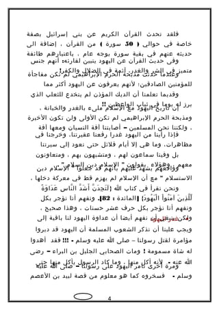 ‫فلقد‬‫تحدث‬‫القرآن‬‫الكريم‬‫عن‬‫بني‬‫إسرائيل‬‫بصفة‬
‫خاصة‬‫في‬‫حوالي‬)50‫سورة‬(‫من‬‫القرآن‬،‫إضافة‬‫الى‬
‫حديثه‬‫عنهم‬‫في‬‫بقية‬‫سورة‬‫بوجه‬‫عام‬،‫باعتبارهم‬‫طائفة‬
‫وفى‬‫حديث‬‫القرآن‬‫عن‬‫اليهود‬‫يتبين‬:‫أنهم‬ ‫لقارئه‬‫جنس‬
‫متميز‬‫في‬‫الشر‬،‫والغدر‬‫آثمة‬‫في‬‫الضلل‬!‫والكفر‬
‫وعندما‬‫حدثت‬‫مذبحة‬‫الحرم‬‫البراهيمي‬‫لم‬‫تكن‬‫مفاجأة‬
‫للمؤمنين‬‫الصادقين؛‬‫لنهم‬‫يعرفون‬‫عن‬‫اليهود‬‫أكثر‬‫مما‬
‫وقديما‬‫تعلمنا‬‫أن‬‫الديك‬‫المؤذن‬‫لم‬‫ينخدع‬‫للثعلب‬‫الذي‬
‫برز‬‫له‬‫يوما‬‫في‬‫ثياب‬‫الواعظين‬!!
‫إن‬‫تاريخ‬‫اليهود‬‫مع‬‫السلم‬‫ملىء‬‫بالغدر‬‫والخيانة‬،
‫ومذبحة‬‫الحرم‬‫البراهيمي‬‫لم‬‫تكن‬‫الولى‬‫ولن‬‫تكون‬‫الخيرة‬
،‫ولكننا‬‫نحن‬‫المسلمين‬–‫أصابتنا‬‫آفة‬‫النسيان‬‫ومعها‬‫آفة‬
‫فإذا‬‫رأينا‬‫من‬‫اليهود‬‫غدرا‬‫رفعنا‬،‫عقيرتنا‬‫وخرجنا‬‫في‬
،‫مظاهرات‬‫وما‬‫هي‬‫إل‬‫أيام‬‫قلئل‬‫حتى‬‫نعود‬‫إلي‬‫سيرتنا‬
‫بل‬‫وفينا‬‫سماعون‬‫لهم‬،‫ومتشبهون‬‫بهم‬،‫ومتعاونون‬
‫معهم‬،‫وهؤلء‬‫يقولون‬"‫السلم‬‫دين‬‫السلم‬. "
‫وواقعهم‬‫يشهد‬‫عليهم‬‫بأنهم‬‫قد‬‫جعلوا‬"‫السلم‬‫دين‬
‫الستسلم‬"‫مع‬‫أن‬‫السلم‬‫لم‬‫يهزم‬‫قط‬‫في‬‫معركة‬‫دخلها‬،
‫ونحن‬‫نقرأ‬‫في‬‫كتاب‬‫ا‬}‫ن‬ّ ‫د‬َ ‫ج‬ِ ‫ت‬َ ‫ل‬َ‫د‬ّ ‫ش‬َ ‫أ‬َ‫س‬ِ ‫نا‬ّ ‫ال‬‫ة‬ً  ‫و‬َ ‫دا‬َ ‫ع‬َ
‫ن‬َ ‫ذي‬ِ ‫ل‬ّ ‫ل‬ّ‫ا‬ْ ‫نو‬ُ ‫م‬َ ‫آ‬] {‫المائدة‬ ‫د‬َ ‫هو‬ُ ‫ي‬َ ‫ل‬ْ ‫ا‬:82.[‫ونفهم‬‫أنا‬‫نؤجر‬‫بكل‬
‫ونفهم‬‫أنا‬‫نؤجر‬‫بكل‬‫حرف‬‫عشر‬‫حسنات‬،‫وهذا‬‫صحيح‬،
‫ولكن‬‫ينبغي‬‫أن‬‫نفهم‬‫أيضا‬‫أن‬‫عداوة‬‫اليهود‬‫لنا‬‫باقية‬‫إلى‬ •‫غدر‬‫اليهود‬
‫ويجب‬‫علينا‬‫أن‬‫نذكر‬‫الشعوب‬‫المسلمة‬‫أن‬‫اليهود‬‫قد‬‫دبروا‬
‫مؤامرة‬‫لقتل‬‫رسولنا‬–‫صلى‬‫ا‬‫عليه‬‫وسلم‬!!! -‫فقد‬‫أهدوا‬
‫له‬‫شاة‬‫مسمومة‬!‫ومات‬‫الصحابي‬‫الجليل‬‫بن‬‫البراء‬–‫رضى‬
‫ا‬‫عنه‬-‫لنه‬‫أكل‬‫منها‬،‫وما‬‫كاد‬‫الرسول‬‫يأكل‬‫منها‬‫حتى‬
‫ومرة‬‫أخرى‬‫تآمر‬‫اليهود‬‫على‬‫رسولنا‬–‫صلى‬‫ا‬‫عليه‬
‫وسلم‬-‫فسخروه‬‫كما‬‫هو‬‫معلوم‬‫من‬‫قصة‬‫لبيد‬‫بن‬‫العصم‬
4
 