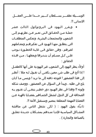 ‫جججيلة‬‫ج‬‫الوس‬‫جججر‬‫ج‬‫تظف‬‫بسججججلطان‬‫كججججبير‬‫جججدا‬‫ج‬‫ج‬‫جججى‬‫ج‬‫عل‬‫جججل‬‫ج‬‫العق‬
‫النساني‬.!!
•‫ويقرهر‬‫اليهود‬‫في‬‫البروتوكول‬‫الثالث‬‫عشر‬
‫جة‬‫ج‬‫جمل‬‫جن‬‫ج‬‫م‬‫جائق‬‫ج‬‫الحق‬‫جتي‬‫ج‬‫ال‬‫جبر‬‫ج‬‫تع‬‫جن‬‫ج‬‫ع‬‫جم‬‫ج‬‫نظرته‬‫جى‬‫ج‬‫إل‬
‫الشعوب‬‫والمجتمعات‬،‫البشرية‬‫وتعكس‬‫المنطلقججات‬
‫التي‬‫ينطلجق‬‫منهجا‬‫اليهجود‬‫فجي‬‫تفكيرهجم‬‫ومعجاملتهم‬
‫لغيرهم‬،‫وهى‬‫حقائق‬‫جي‬‫ج‬‫ف‬‫جة‬‫ج‬‫غاي‬‫جوهرة‬‫ج‬‫الخط‬‫جوجب‬‫ج‬‫ت‬
‫جى‬‫ج‬‫عل‬‫جل‬‫ج‬‫ك‬‫جلم‬‫ج‬‫مس‬‫أن‬‫جدبرها‬‫ج‬‫يت‬‫جا‬‫ج‬‫ويعقله‬،‫جن‬‫ج‬‫م‬‫جذه‬‫ج‬‫ه‬
‫الحقائق‬:
:‫ل‬ً ‫أو‬‫ينظر‬‫اليهود‬‫إلى‬‫الشعوب‬‫غير‬‫اليهودية‬‫على‬‫أنها‬‫كالطفججل‬
‫إذا‬ !‫ألح‬‫في‬‫طلب‬‫شئ‬‫معين‬‫جى‬‫ج‬‫يكف‬‫أن‬‫جول‬‫ج‬‫تق‬‫جه‬‫ج‬‫ل‬‫مثل‬‫جر‬‫ج‬‫أنظ‬ :
‫إلى‬‫هذا‬‫العصفوهر‬‫فتوجه‬ !‫ذهنه‬‫إلى‬‫ما‬‫تريد‬‫وينسى‬ !‫جا‬‫ج‬‫م‬‫جان‬‫ج‬‫ك‬
‫يلح‬‫في‬‫طلبه‬،‫ويبدأ‬‫في‬‫السؤال‬‫عن‬‫العصفوهر‬،‫ووصف‬‫شكله‬
‫ولونه‬‫وهذا‬ !!‫في‬‫نظر‬‫جود‬‫ج‬‫اليه‬‫دوهر‬‫جر‬‫ج‬‫خطي‬‫جي‬‫ج‬‫ينبغ‬‫أن‬‫جوم‬‫ج‬‫تق‬‫جه‬‫ج‬‫ب‬
‫الصحافة‬‫في‬‫كل‬‫الدول‬‫لتشغل‬‫جاهير‬‫ج‬‫الجم‬‫جايا‬‫ج‬‫بقض‬‫جة‬‫ج‬‫تافه‬‫جن‬‫ج‬‫ع‬
‫القضايا‬‫المهمة‬‫المتعلقة‬‫بمصير‬‫ومستقبل‬‫المة‬.!!
:‫ثانيا‬‫يقول‬‫اليهود‬‫لكى‬ ) :‫نشغل‬‫الناس‬‫عن‬‫مناقشة‬
‫جاكل‬‫ج‬‫المش‬‫جية‬‫ج‬‫السياس‬‫جا‬‫ج‬‫فإنن‬‫جدهم‬‫ج‬‫نم‬‫جكلت‬‫ج‬‫بمش‬‫جدة‬‫ج‬‫جدي‬‫جق‬‫ج‬‫تتعل‬
‫بالصناعة‬‫والتجاهرة‬. (
40
 