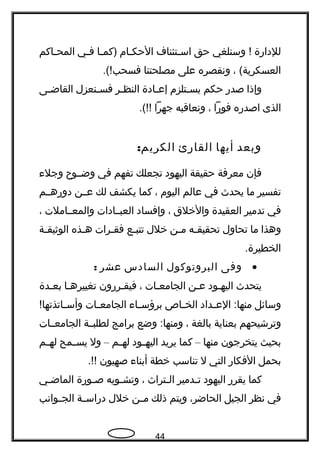 ‫للداهرة‬‫وسنلغي‬ !‫حق‬‫جتئناف‬‫ج‬‫اس‬‫جام‬‫ج‬‫الحك‬‫جا‬‫ج‬‫)كم‬‫جي‬‫ج‬‫ف‬‫جاكم‬‫ج‬‫المح‬
، (‫العسكرية‬‫ونقصره‬‫على‬‫مصلحتنا‬.(!‫فسحب‬
‫وإذا‬‫صدهر‬‫حكم‬‫جتلزم‬‫ج‬‫يس‬‫جادة‬‫ج‬‫إع‬‫جر‬‫ج‬‫النظ‬‫جنعزل‬‫ج‬‫فس‬‫جى‬‫ج‬‫القاض‬
‫الذى‬‫اصدهره‬‫فوهرا‬،‫ونعاقبه‬‫جهرا‬.(!!
‫وبعد‬‫أيها‬‫القاهرئ‬:‫الكريم‬
‫فإن‬‫معرفة‬‫حقيقة‬‫اليهود‬‫تجعلك‬‫تفهم‬‫في‬‫وضججوح‬‫وجلء‬
‫تفسير‬‫ما‬‫يحدث‬‫في‬‫عالم‬‫اليوم‬،‫كما‬‫يكشف‬‫لك‬‫عججن‬‫دوهرهججم‬
‫في‬‫تدمير‬‫العقيدة‬‫والخلق‬،‫وإفساد‬‫العبججادات‬‫والمعججاملت‬،
‫وهذا‬‫ما‬‫تحاول‬‫جه‬‫ج‬‫تحقيق‬‫جن‬‫ج‬‫م‬‫خلل‬‫جع‬‫ج‬‫تتب‬‫جرات‬‫ج‬‫فق‬‫جذه‬‫ج‬‫ه‬‫جة‬‫ج‬‫الوثيق‬
.‫الخطيرة‬
•‫وفى‬‫البروتوكول‬‫السادس‬‫عشر‬:
‫يتحدث‬‫اليهجود‬‫عجن‬‫الجامعجات‬،‫فيقجرهرون‬‫تغييرهجا‬‫بعجدة‬
‫وسائل‬‫جداد‬‫ج‬‫الع‬ :‫منها‬‫جاص‬‫ج‬‫الخ‬‫جاء‬‫ج‬‫برؤس‬‫جات‬‫ج‬‫الجامع‬!‫جاتذتها‬‫ج‬‫وأس‬
‫و‬‫ترشيحهم‬‫بعناية‬‫بالغة‬،‫وضع‬ :‫ومنها‬‫برامج‬‫لطلبججة‬‫الجامعججات‬
‫بحيث‬‫يتخرجون‬‫منها‬–‫كما‬‫يريد‬‫جود‬‫ج‬‫اليه‬‫جم‬‫ج‬‫له‬–‫ول‬‫جمح‬‫ج‬‫يس‬‫جم‬‫ج‬‫له‬
‫بحمل‬‫الفكاهر‬‫التي‬‫ل‬‫تناسب‬‫خطة‬‫أبناء‬‫صهيون‬.!!
‫كما‬‫يقرهر‬‫اليهود‬‫جدمير‬‫ج‬‫ت‬‫جتراث‬‫ج‬‫ال‬،‫جويه‬‫ج‬‫وتش‬‫جوهرة‬‫ج‬‫ص‬‫جي‬‫ج‬‫الماض‬
‫في‬‫نظر‬‫الجيل‬،‫الحاضر‬‫ويتم‬‫ذلك‬‫جن‬‫ج‬‫م‬‫خلل‬‫جة‬‫ج‬‫دهراس‬‫جوانب‬‫ج‬‫الج‬
44
 