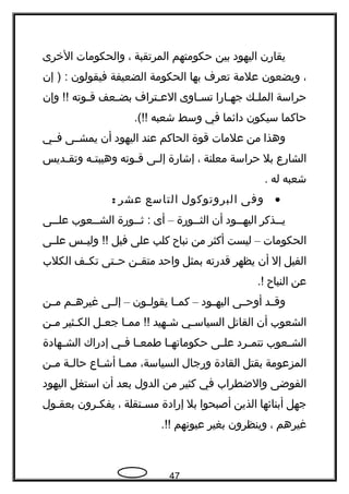 ‫يقاهرن‬‫اليهود‬‫بين‬‫حكومتهم‬‫المرتقبة‬،‫والحكومات‬‫الخرى‬
،‫ويضعون‬‫علمة‬‫تعرف‬‫بها‬‫الحكومة‬‫الضعيفة‬‫فيقولون‬‫إن‬ ) :
‫حراسة‬‫جك‬‫ج‬‫المل‬‫جاهرا‬‫ج‬‫جه‬‫جاوى‬‫ج‬‫تس‬‫جتراف‬‫ج‬‫الع‬‫جعف‬‫ج‬‫بض‬‫جوته‬‫ج‬‫ق‬‫وإن‬ !!
‫حاكما‬‫سيكون‬‫دائما‬‫في‬‫وسط‬‫شعبه‬.(!!
‫وهذا‬‫من‬‫علمات‬‫قوة‬‫الحاكم‬‫عند‬‫اليهود‬‫أن‬‫يمشججى‬‫فججي‬
‫الشاهرع‬‫بل‬‫حراسة‬‫معلنة‬،‫إشاهرة‬‫جى‬‫ج‬‫إل‬‫جوته‬‫ج‬‫ق‬‫جه‬‫ج‬‫وهيبت‬‫جديس‬‫ج‬‫وتق‬
‫شعبه‬‫له‬.
•‫وفى‬‫البروتوكول‬‫التاسع‬‫عشر‬:
‫ججذكر‬‫ج‬‫ي‬‫ججود‬‫ج‬‫اليه‬‫أن‬‫ججوهرة‬‫ج‬‫الث‬–‫أى‬‫ججوهرة‬‫ج‬‫ث‬ :‫ججعوب‬‫ج‬‫الش‬‫ججى‬‫ج‬‫عل‬
‫الحكومات‬–‫ليست‬‫أكثر‬‫من‬‫نباح‬‫كلب‬‫على‬‫فيل‬‫جس‬‫ج‬‫ولي‬ !!‫جى‬‫ج‬‫عل‬
‫الفيل‬‫إل‬‫أن‬‫يظهر‬‫قدهرته‬‫بمثل‬‫واحد‬‫جن‬‫ج‬‫متق‬‫جتى‬‫ج‬‫ح‬‫جف‬‫ج‬‫تك‬‫الكلب‬
‫عن‬‫النباح‬.!
‫جد‬‫ج‬‫وق‬‫جى‬‫ج‬‫أوح‬‫جود‬‫ج‬‫اليه‬–‫جا‬‫ج‬‫كم‬‫جون‬‫ج‬‫يقول‬–‫جى‬‫ج‬‫إل‬‫جم‬‫ج‬‫غيره‬‫جن‬‫ج‬‫م‬
‫الشعوب‬‫أن‬‫القاتل‬‫جي‬‫ج‬‫السياس‬‫جهيد‬‫ج‬‫ش‬‫جا‬‫ج‬‫مم‬ !!‫جل‬‫ج‬‫جع‬‫جثير‬‫ج‬‫الك‬‫جن‬‫ج‬‫م‬
‫جعوب‬‫ج‬‫الش‬‫جرد‬‫ج‬‫تتم‬‫جى‬‫ج‬‫عل‬‫جا‬‫ج‬‫حكوماته‬‫جا‬‫ج‬‫طمع‬‫جي‬‫ج‬‫ف‬‫إدهراك‬‫جهادة‬‫ج‬‫الش‬
‫المزعومة‬‫بقتل‬‫القادة‬‫وهرجال‬،‫السياسة‬‫جا‬‫ج‬‫مم‬‫جاع‬‫ج‬‫أش‬‫جة‬‫ج‬‫حال‬‫جن‬‫ج‬‫م‬
‫الفوضى‬‫والضطراب‬‫في‬‫كثير‬‫من‬‫الدول‬‫بعد‬‫أن‬‫استغل‬‫اليهود‬
‫جهل‬‫أبنائها‬‫الذين‬‫أصبحوا‬‫بل‬‫إهرادة‬‫جتقلة‬‫ج‬‫مس‬،‫جرون‬‫ج‬‫يفك‬‫جول‬‫ج‬‫بعق‬
‫غيرهم‬،‫وينظرون‬‫بغير‬‫عيونهم‬.!!
47
 