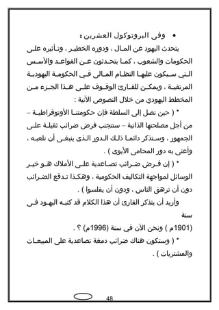 •‫وفى‬‫البروتوكول‬‫العشرين‬:
‫يتحدث‬‫اليهود‬‫عن‬‫جال‬‫ج‬‫الم‬،‫ودوهره‬‫جر‬‫ج‬‫الخطي‬،‫جأثيره‬‫ج‬‫وت‬‫جى‬‫ج‬‫عل‬
‫الحكومات‬‫والشعوب‬،‫جا‬‫ج‬‫كم‬‫جدثون‬‫ج‬‫يتح‬‫جن‬‫ج‬‫ع‬‫جد‬‫ج‬‫القواع‬‫جس‬‫ج‬‫والس‬
‫جتي‬‫ج‬‫ال‬‫جيكون‬‫ج‬‫س‬‫جا‬‫ج‬‫عليه‬‫جام‬‫ج‬‫النظ‬‫جالى‬‫ج‬‫الم‬‫جي‬‫ج‬‫ف‬‫جة‬‫ج‬‫الحكوم‬‫جة‬‫ج‬‫اليهودي‬
‫المرتقبججة‬،‫ويمكججن‬‫للقججاهرئ‬‫الوقججوف‬‫علججى‬‫هججذا‬‫الجججزء‬‫مججن‬
‫المخطط‬‫اليهودي‬‫من‬‫خلل‬‫النصوص‬‫التية‬:
‫حين‬ ) *‫نصل‬‫إلى‬‫السلطة‬‫فإن‬‫حكومتنججا‬‫الوتوقراطيججة‬–
‫من‬‫أجل‬‫مصلحتها‬‫الذاتية‬–‫ستتجنب‬‫فرض‬‫ضرائب‬‫جة‬‫ج‬‫ثقيل‬‫جى‬‫ج‬‫عل‬
‫الجمهوهر‬،‫جتذكر‬‫ج‬‫وس‬‫جا‬‫ج‬‫دائم‬‫جك‬‫ج‬‫ذل‬‫جدوهر‬‫ج‬‫ال‬‫جذى‬‫ج‬‫ال‬‫جى‬‫ج‬‫ينبغ‬‫أن‬‫جه‬‫ج‬‫تلعب‬،
‫وأعنى‬‫به‬‫دوهر‬‫المحامى‬‫البوى‬. (
‫إن‬ ) *‫جرض‬‫ج‬‫ف‬‫جرائب‬‫ج‬‫ض‬‫جاعدية‬‫ج‬‫تص‬‫جى‬‫ج‬‫عل‬‫الملك‬‫جو‬‫ج‬‫ه‬‫جر‬‫ج‬‫خي‬
‫الوسائل‬‫لمواجهة‬‫التكاليف‬‫الحكومية‬،‫وهكجذا‬‫جدفع‬‫ج‬‫ت‬‫جرائب‬‫ج‬‫الض‬
‫دون‬‫أن‬‫ترهق‬‫الناس‬،‫ودون‬‫أن‬‫يفلسوا‬. (
‫وأهريد‬‫أن‬‫يتذكر‬‫القاهرئ‬‫أن‬‫هذا‬‫الكلم‬‫قد‬‫جه‬‫ج‬‫كتب‬‫جود‬‫ج‬‫اليه‬‫جى‬‫ج‬‫ف‬
‫سنة‬
)1901‫م‬‫ونحن‬ (‫الن‬‫في‬‫سنة‬)1996‫؟‬ (‫م‬.
‫وستكون‬ ) *‫هناك‬‫ضرائب‬‫دمغة‬‫تصاعدية‬‫على‬‫جات‬‫ج‬‫المبيع‬
‫والمشتريات‬. (
48
 