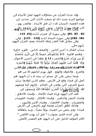 ‫وقد‬‫حدثنا‬‫القرآن‬‫عن‬‫محاولت‬‫اليهود‬‫لقتل‬‫النبياء‬‫في‬
‫مواضع‬‫كثيرة‬‫بحيث‬‫انك‬‫لو‬‫جمعت‬‫اليات‬‫التي‬‫تحدثت‬‫عن‬
‫هذه‬،‫القضية‬‫لستبان‬‫لك‬:‫أن‬‫قتل‬‫النبياء‬،‫والغدر‬‫بهم‬،
‫كان‬‫هدفا‬‫يهوديا‬‫خالصا‬،‫يسعى‬‫اليهود‬‫الى‬‫تحقيقه‬‫بكل‬
‫وأقرأ‬‫ذلك‬–‫إن‬‫شئت‬–‫في‬‫سورة‬‫البقرة‬–] :‫آيات‬61،
85،87،91[‫وفي‬‫سورة‬‫آل‬‫عمران‬] :‫آيات‬21،112،
181،183[‫وفى‬‫سورة‬‫النساء‬] :‫آيات‬155،157[،‫وفى‬
‫وفى‬‫مقابل‬‫هذا‬‫الغدر‬‫وتلك‬‫الخيانة‬‫يصف‬‫القرآن‬‫اليهود‬
‫بأنهم‬–‫في‬
‫ميدان‬‫القتال‬–‫أجبن‬‫الناس‬،‫وأضعف‬‫الناس‬،‫قلوب‬‫خاوية‬
،‫وهمم‬‫هاوية‬} !!‫ل‬‫م‬ْ ‫ك‬ُ ‫ن‬َ ‫لو‬ُ ‫ت‬ِ ‫قا‬َ ‫ي‬ُ‫عا‬ً  ‫مي‬ِ ‫ج‬َ‫ل‬ّ ‫إ‬ِ‫في‬ِ‫رى‬ً  ‫ق‬ُ‫ة‬ٍ ‫ن‬َ ‫ص‬ّ ‫ح‬َ ‫م‬ّ
‫و‬ْ ‫أ‬َ‫من‬ِ‫راء‬َ ‫و‬َ] {‫الحشر‬ ‫ر‬ٍ ‫د‬ُ ‫ج‬ُ:14.[‫وهذا‬‫في‬‫أحسن‬‫الحوال‬،
‫وإل‬}‫ما‬ّ ‫ل‬َ ‫ف‬َ‫ب‬َ ‫ت‬ِ ‫ك‬ُ‫م‬ُ ‫ه‬ِ ‫ي‬ْ ‫ل‬َ ‫ع‬َ‫ل‬ُ ‫تا‬َ ‫ق‬ِ ‫ل‬ْ ‫ا‬‫ا‬ْ ‫و‬ْ ‫ل‬ّ ‫و‬َ ‫ت‬َ‫ل‬ّ ‫إ‬ِ‫ل‬ً  ‫لي‬ِ ‫ق‬َ] {‫البقرة‬ ‫م‬ْ ‫ه‬ُ ‫ن‬ْ ‫م‬ّ
246.[‫ثم‬‫تمتلئ‬‫قلوبهم‬‫رعبا‬،‫وخوفا‬،‫وجزعا‬،‫وفزعا‬ ‫وإذا‬‫كان‬‫اليهود‬‫يتميزون‬‫بهذا‬‫القدر‬‫العظيم‬‫من‬‫الجبن‬
‫والفزع‬،‫والخوف‬‫والهلع‬،‫فهل‬‫يهزم‬‫أمامهم‬‫إل‬‫من‬‫هو‬
‫ومما‬‫ينبغي‬‫على‬‫كل‬‫مسلم‬‫أن‬‫ينتبه‬‫له‬:‫أن‬‫اليهود‬‫هم‬
‫أصل‬‫كل‬‫فساد‬‫وقع‬‫في‬‫الرض‬،‫وهم‬‫الذين‬‫أوقدوا‬‫نيران‬
‫جميع‬‫الحروب‬‫التي‬‫وقعت‬‫في‬‫العالم‬،‫فإنهم‬‫كما‬‫وصفهم‬
‫ا‬}‫ما‬َ ‫ل‬ّ ‫ك‬ُ‫ا‬ْ ‫دو‬ُ ‫ق‬َ ‫و‬ْ ‫أ‬َ‫را‬ً  ‫نا‬َ‫ب‬ِ ‫ر‬ْ ‫ح‬َ ‫ل‬ْ ‫ل‬ّ‫ها‬َ ‫أ‬َ ‫ف‬َ ‫ط‬ْ ‫أ‬َ‫ه‬ُ ‫ل‬ّ ‫ال‬‫ن‬َ ‫و‬ْ ‫ع‬َ ‫س‬ْ ‫ي‬َ ‫و‬َ‫في‬ِ
]‫المائدة‬64.[
‫فقد‬‫كان‬‫اليهود‬‫وراء‬‫فساد‬‫اللحاد‬،‫وفساد‬‫الخلق‬،
‫وفساد‬‫التنصر‬‫والتكفير‬،‫وفساد‬‫الفكار‬،‫وفساد‬‫القوميات‬
‫والعصبيات‬،‫وفساد‬‫القتصاد‬،‫وفساد‬‫السر‬‫والبيوت‬،
‫ولذلك‬‫أطلق‬‫القرآن‬‫وصفة‬‫لهم‬‫بالسعى‬‫في‬‫الرض‬
‫فسادا‬‫،ولم‬‫يخص‬‫من‬‫الفساد‬‫نوعا‬‫معينا‬،‫ونبه‬‫بإطلقه‬
‫وفى‬‫كتابه‬‫القيم‬‫بعنوان‬" :‫قبل‬‫أن‬‫يهدم‬‫القصى‬"
‫أقام‬‫المؤلف‬‫الدليل‬‫على‬‫أن‬‫اليهود‬‫هم‬‫المصدر‬‫الصلي‬
5
 