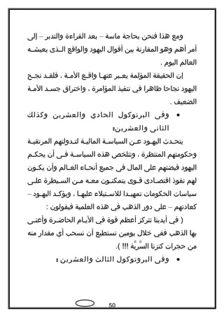 ‫ومع‬‫هذا‬‫فنحن‬‫بحاجة‬‫ماسة‬–‫بعد‬‫القراءة‬‫والتدبر‬–‫إلى‬
‫أمر‬‫أهم‬‫وهو‬‫المقاهرنة‬‫بين‬‫أقوال‬‫اليهود‬‫والواقع‬‫الججذى‬‫يعيشججه‬
‫العالم‬‫اليوم‬.
‫إن‬‫الحقيقة‬‫المؤلمة‬‫جبر‬‫ج‬‫يع‬‫جا‬‫ج‬‫عنه‬‫جع‬‫ج‬‫واق‬‫جة‬‫ج‬‫الم‬،‫جد‬‫ج‬‫فلق‬‫جح‬‫ج‬‫نج‬
‫اليهود‬‫نجاحا‬‫ظاهرا‬‫في‬‫تنفيذ‬‫المؤامرة‬،‫واختراق‬‫جد‬‫ج‬‫جس‬‫جة‬‫ج‬‫الم‬
‫الضعيف‬.
•‫وفى‬‫البرتوكول‬‫الحادي‬‫والعشرين‬‫وكذلك‬
‫الثانى‬:‫والعشرين‬
‫جدث‬‫ج‬‫يتح‬‫جود‬‫ج‬‫اليه‬‫جن‬‫ج‬‫ع‬‫جة‬‫ج‬‫السياس‬‫جة‬‫ج‬‫المالي‬‫جدولتهم‬‫ج‬‫لت‬‫جة‬‫ج‬‫المرتقب‬
‫وحكومتهم‬‫المنتظرة‬،‫وتتلخص‬‫هذه‬‫جة‬‫ج‬‫السياس‬‫جى‬‫ج‬‫ف‬‫أن‬‫جم‬‫ج‬‫يحك‬
‫اليهود‬‫قبضتهم‬‫على‬‫المال‬‫فى‬‫جميع‬‫جاء‬‫ج‬‫أنح‬‫جالم‬‫ج‬‫الع‬‫وأن‬‫جون‬‫ج‬‫يك‬
‫لهم‬‫نفوذ‬‫جادى‬‫ج‬‫اقتص‬‫جوى‬‫ج‬‫ق‬‫جون‬‫ج‬‫يتمكن‬‫جه‬‫ج‬‫مع‬‫جن‬‫ج‬‫م‬‫جيطرة‬‫ج‬‫الس‬‫جى‬‫ج‬‫عل‬
‫سياسات‬‫الحكومات‬‫جدا‬‫ج‬‫تمهي‬‫جتيلء‬‫ج‬‫للس‬‫جا‬‫ج‬‫عليه‬،‫جد‬‫ج‬‫ويؤك‬‫جود‬‫ج‬‫اليه‬–
‫كعادتهم‬–‫على‬‫دوهر‬‫الذهب‬‫في‬‫هذه‬‫العلمية‬‫فيقولون‬:
‫في‬ )‫أيدينا‬‫تتركز‬‫أعظم‬‫قوة‬‫في‬‫اليجام‬‫الحاضجرة‬‫وأعنجى‬
‫بها‬‫الذهب‬‫ففي‬‫خلل‬‫يومين‬‫نستطيع‬‫أن‬‫نسحب‬‫أي‬‫مقداهر‬‫منه‬
‫من‬‫حجرات‬‫كنزنا‬‫ية‬ّ‫، ةه‬ ‫سر‬ّ‫، ةه‬ ‫ال‬.( !!!
•‫وفى‬‫البروتوكول‬‫الثالث‬‫والعشرين‬:
50
 