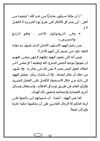 ‫إن‬ ) *‫ملكنا‬‫سجيكون‬‫جاهرا‬‫ج‬‫مخت‬‫جن‬‫ج‬‫م‬‫جد‬‫ج‬‫عن‬‫ج‬‫ج‬‫ا‬‫جا‬‫ج‬‫ومعين‬ !‫جن‬‫ج‬‫م‬
‫أعلى‬،‫كي‬‫يدمر‬‫كل‬‫الفكاهر‬‫التي‬‫تغرى‬‫جا‬‫ج‬‫به‬‫جزة‬‫ج‬‫الغري‬‫ل‬‫جل‬‫ج‬‫العق‬
.( !!
•‫وفى‬‫البروتوكول‬‫الخير‬،‫وهو‬‫الرابع‬
‫والعشرون‬:
‫يقرهر‬‫زعيم‬‫اليهود‬‫جلوب‬‫ج‬‫الس‬‫جل‬‫ج‬‫المث‬‫جذى‬‫ج‬‫ال‬‫جوى‬‫ج‬‫تق‬‫جه‬‫ج‬‫ب‬‫جة‬‫ج‬‫دول‬
‫الملك‬‫داود‬‫حتى‬‫تستمر‬‫إلى‬‫اليوم‬‫الخر‬!!
‫ويبين‬‫أنه‬‫لكى‬‫يصون‬‫اليهود‬‫دولتهم‬‫جإنهن‬‫ج‬‫ف‬‫جى‬‫ج‬‫ينبغ‬‫جم‬‫ج‬‫عليه‬
‫أن‬‫يقوموا‬‫بتوجيه‬‫الجنس‬‫البشرى‬‫كله‬‫وتعليمه‬‫أو‬ !‫بمعنى‬‫جر‬‫ج‬‫أخ‬
‫امتلك‬‫عقول‬‫البشر‬‫بحيث‬‫ل‬‫يبقى‬‫لك‬‫شئ‬‫تفكر‬‫به‬،‫ول‬‫يكججون‬
‫من‬‫حقك‬‫أن‬‫تفكر‬‫لنفسك‬،‫ول‬‫أن‬‫تشاهرك‬‫برأى‬‫ويصل‬ ,‫اليهود‬
‫إلى‬‫جك‬‫ج‬‫ذل‬‫جن‬‫ج‬‫م‬‫خلل‬‫جتحواذ‬‫ج‬‫الس‬‫جل‬‫ج‬‫الكام‬‫جى‬‫ج‬‫عل‬‫جل‬‫ج‬‫العق‬‫جرى‬‫ج‬‫البش‬
‫والرأى‬‫العام‬‫عن‬‫جق‬‫ج‬‫طري‬‫جائل‬‫ج‬‫وس‬‫العلم‬،‫جتغلل‬‫ج‬‫واس‬‫جائل‬‫ج‬‫وس‬
‫أخرى‬‫اقتصادية‬‫واجتماعية‬‫لتحقيق‬‫ذلك‬‫الهدف‬.
‫كما‬‫يقرهر‬‫اليهود‬–‫جا‬‫ج‬‫أيض‬–‫أن‬‫جيوخهم‬‫ج‬‫ش‬‫جن‬‫ج‬‫ل‬‫جأتمنوا‬‫ج‬‫ي‬‫جى‬‫ج‬‫عل‬
‫أزمة‬‫الحكم‬‫إل‬‫الرجال‬‫القادهرين‬‫على‬‫أن‬‫يحكمونا‬‫حكما‬‫جازما‬
‫ولو‬‫كان‬!‫عنيفا‬
52
 