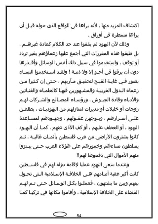 ‫اكتشاف‬‫المزيد‬‫منها‬،‫لنه‬‫يراها‬‫فى‬‫الواقع‬‫الذى‬‫حوله‬‫جل‬‫ج‬‫قب‬‫أن‬
‫يراها‬‫مسطرة‬‫فى‬‫أوهراق‬.
‫وذلك‬‫لن‬‫اليهود‬‫لم‬‫يقفوا‬‫عند‬‫حد‬‫الكلم‬‫كعادة‬‫غيرهججم‬،
‫بل‬‫طبقوا‬‫هذه‬‫المقرهرات‬‫التي‬‫أجمع‬‫عليها‬‫زعماؤهم‬‫بغير‬‫تردد‬
‫أو‬‫توقف‬،‫واستخدموا‬‫في‬‫سبيل‬‫ذلك‬‫أخس‬‫الوسائل‬‫وأقججذهرها‬
‫دون‬‫أن‬‫يرقوا‬‫في‬‫د‬ٍ  ‫ج‬‫ج‬‫أح‬‫إل‬‫ول‬‫جة‬‫ج‬‫ذم‬‫جد‬‫ج‬‫ولق‬ !‫جتخدموا‬‫ج‬‫اس‬‫جاء‬‫ج‬‫النس‬
‫بصوهر‬‫جي‬‫ج‬‫ف‬‫جة‬‫ج‬‫غاي‬‫جح‬‫ج‬‫القب‬‫جق‬‫ج‬‫لتحقي‬‫جآهربهم‬‫ج‬‫م‬،‫جتى‬‫ج‬‫ح‬‫إن‬‫جثيرا‬‫ج‬‫ك‬‫جن‬‫ج‬‫م‬
‫زعماء‬‫جدول‬‫ج‬‫ال‬‫جة‬‫ج‬‫الغربي‬‫جهوهرين‬‫ج‬‫والمش‬‫جا‬‫ج‬‫فيه‬‫جاء‬‫ج‬‫كالعلم‬‫جانين‬‫ج‬‫والفن‬
‫والدباء‬‫وقادة‬‫جوش‬‫ج‬‫الجي‬،‫جاء‬‫ج‬‫وهرؤس‬‫جالح‬‫ج‬‫المص‬‫جركات‬‫ج‬‫والش‬‫جم‬‫ج‬‫له‬
‫زوجات‬‫أو‬‫خليلت‬‫أو‬‫مديرات‬‫لمنازلهم‬‫من‬‫جات‬‫ج‬‫اليهودي‬،‫جن‬‫ج‬‫يطلع‬
‫جى‬‫ج‬‫عل‬‫جراهرهم‬‫ج‬‫أس‬،‫جوجهن‬‫ج‬‫وي‬‫جولهم‬‫ج‬‫عق‬،‫جودهم‬‫ج‬‫وجه‬‫جاعدة‬‫ج‬‫لمس‬
‫اليهود‬،‫أو‬‫العطف‬‫عليهم‬،‫أو‬‫كف‬‫الذى‬‫عنهم‬،‫جا‬‫ج‬‫كم‬‫أن‬‫جود‬‫ج‬‫اليه‬
‫كانوا‬‫يشترون‬‫الهراضي‬‫من‬‫عرب‬‫فلسطين‬‫جان‬‫ج‬‫بأثم‬‫جة‬‫ج‬‫غالي‬،‫جم‬‫ج‬‫ث‬
‫يسلطون‬‫نساءهم‬‫وخموهرهم‬‫على‬‫هؤلء‬‫العرب‬‫حججتى‬‫يبججتزوا‬
‫منهم‬‫الموال‬‫التي‬‫دفعوها‬!!‫لهم‬
‫وعندما‬‫سعى‬‫اليهود‬‫عمليا‬‫لقامة‬‫دولة‬‫لهم‬‫في‬‫فلسججطين‬
‫كانت‬‫أكبر‬‫عقبة‬‫جامهم‬‫ج‬‫أم‬‫جي‬‫ج‬‫ه‬‫جة‬‫ج‬‫الخلف‬‫جلمية‬‫ج‬‫الس‬‫جتي‬‫ج‬‫ال‬‫جول‬‫ج‬‫تح‬
‫بينهم‬‫وبين‬‫ما‬‫يشتهون‬،‫جوا‬‫ج‬‫فعمل‬‫بكجل‬‫الوسجائل‬‫جتى‬‫ج‬‫ح‬‫جم‬‫ج‬‫ت‬‫جم‬‫ج‬‫له‬
‫القضاء‬‫على‬‫الخلفة‬‫السلمية‬،‫وأقاموا‬‫مكانها‬‫في‬‫جا‬‫ج‬‫تركي‬‫جا‬‫ج‬‫كم‬
54
 