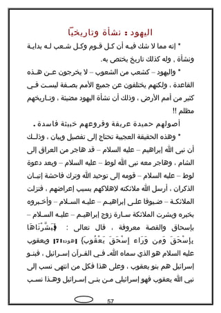 ‫اليهود‬:‫نشأة‬‫وتاهريخيا‬
‫إنه‬ *‫مما‬‫ل‬‫شك‬‫جه‬‫ج‬‫في‬‫أن‬‫جل‬‫ج‬‫ك‬‫جوم‬‫ج‬‫ق‬‫جل‬‫ج‬‫وك‬‫جعب‬‫ج‬‫ش‬‫جه‬‫ج‬‫ل‬‫جة‬‫ج‬‫بداي‬
‫ونشأة‬‫وله‬ ,‫كذلك‬‫تاهريخ‬‫يختص‬.‫به‬
‫واليهود‬ *–‫كشعب‬‫من‬‫الشعوب‬–‫ل‬‫يخرجون‬‫جن‬‫ج‬‫ع‬‫هججذه‬
‫القاعدة‬،‫ولكنهم‬‫يختلفون‬‫عن‬‫جميع‬‫المم‬‫جفة‬‫ج‬‫بص‬‫جت‬‫ج‬‫ليس‬‫جي‬‫ج‬‫ف‬
‫كثير‬‫من‬‫أمم‬‫الهرض‬،‫وذلك‬‫أن‬‫نشأة‬‫اليهود‬‫مضيئة‬،‫جاهريخهم‬‫ج‬‫وت‬
‫مظلم‬!!
‫أصولهم‬‫حميدة‬‫عريقة‬‫وفروعهم‬‫خبيثة‬‫فاسدة‬.
‫وهذه‬ *‫الحقيقة‬‫العجيبة‬‫تحتاج‬‫إلى‬‫تفصيل‬‫وبيان‬،‫وذلججك‬
‫أن‬‫نبى‬‫ا‬‫إبراهيم‬–‫عليه‬‫السلم‬–‫قد‬‫هاجر‬‫من‬‫العراق‬‫إلى‬
‫الشام‬،‫وهاجر‬‫معه‬‫نبى‬‫ا‬‫لوط‬–‫عليه‬‫السلم‬–‫وبعد‬‫دعوة‬
‫لوط‬–‫عليه‬‫السلم‬–‫قومه‬‫إلى‬‫توحيد‬‫ا‬‫وترك‬‫فاحشة‬‫إتيججان‬
‫الذكران‬،‫أهرسل‬‫ا‬‫ملئكته‬‫لهلكهم‬‫بسبب‬‫إعراضهم‬،‫فنزلت‬
‫جة‬‫ج‬‫الملئك‬–‫جيوفا‬‫ج‬‫ض‬‫جى‬‫ج‬‫عل‬‫جم‬‫ج‬‫إبراهي‬–‫جه‬‫ج‬‫علي‬‫جلم‬‫ج‬‫الس‬–‫جبروه‬‫ج‬‫وأخ‬
‫بخبره‬‫وبشرت‬‫الملئكة‬‫جاهر‬‫ج‬‫س‬‫ة‬‫زوج‬‫جم‬‫ج‬‫إبراهي‬–‫جه‬‫ج‬‫علي‬‫جلم‬‫ج‬‫الس‬–
‫بإسحاق‬‫والقصة‬‫معروفة‬،‫قال‬‫تعالى‬:}‫ها‬َ ‫نا‬َ ‫ر‬ْ ‫ش‬ّ‫، ةه‬ ‫ب‬َ ‫ف‬َ
‫ق‬َ ‫ح‬َ ‫س‬ْ ‫إ‬ِ ‫ب‬ِ‫من‬ِ ‫و‬َ‫هراء‬َ ‫و‬َ‫ق‬َ ‫ح‬َ ‫س‬ْ ‫إ‬ِ‫ب‬َ ‫قو‬ُ ‫ع‬ْ ‫ي‬َ{: ]‫هود‬71[‫ويعقوب‬
‫عليه‬‫السلم‬‫هو‬‫الذي‬‫سماه‬‫ج‬‫ج‬‫ا‬‫جي‬‫ج‬‫ف‬‫جرآن‬‫ج‬‫الق‬‫جرائيل‬‫ج‬‫إس‬،‫جو‬‫ج‬‫فبن‬
‫إسرائيل‬‫هم‬‫بنو‬‫يعقوب‬،‫وعلى‬‫هذا‬‫فكل‬‫من‬‫انتهى‬‫نسب‬‫إلى‬
‫نبي‬‫ا‬‫يعقوب‬‫فهو‬‫إسرائيلي‬‫جن‬‫ج‬‫م‬‫جى‬‫ج‬‫بن‬‫جرائيل‬‫ج‬‫إس‬‫جذا‬‫ج‬‫وه‬‫جب‬‫ج‬‫نس‬
57
 