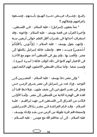 ‫هرفيججع‬،‫وشججرف‬‫عريججض‬‫دمججره‬‫اليهججود‬‫بأيججديهم‬،‫ونسججفوه‬
‫بإعراضهم‬‫وضللهم‬!!
‫نشأ‬ *‫يعقوب‬‫عليه‬ – (‫)إسرائيل‬‫السلم‬–‫فجي‬‫فلسجطين‬،
‫وأخبرنا‬‫القرآن‬‫عن‬‫قصة‬‫يوسف‬–‫عليه‬‫السلم‬–‫وإخوته‬،‫وقد‬
‫استغرقت‬‫أحداثها‬‫في‬‫تقديرات‬‫أهل‬‫العلم‬‫حوالي‬‫أهربعين‬‫جنة‬‫ج‬‫س‬
،‫وانتهت‬‫بقول‬‫يوسف‬–‫عليه‬‫السلم‬} :-‫ني‬ِ ‫تو‬ُ ‫أ‬ْ ‫و‬َ‫م‬ْ ‫ك‬ُ ‫ل‬ِ ‫ه‬ْ ‫أ‬َ ‫ب‬ِ
‫ن‬َ ‫عي‬ِ ‫م‬َ ‫ج‬ْ ‫أ‬َ{]‫يوسف‬:93[،‫وانتقلت‬‫عائلة‬‫إسرائيل‬‫بكاملها‬‫إلى‬
‫مصر‬،‫وأقمت‬‫بها‬،‫ولم‬‫يبق‬‫في‬‫فلسطين‬‫أحد‬‫منهم‬‫مع‬‫الخججذ‬
‫في‬‫العتباهر‬‫أنهم‬‫كانوا‬‫في‬‫ذلك‬‫الوقت‬‫عائلة‬‫أسججرة‬ )‫كججبيرة‬، (
‫وليست‬‫شعبا‬،‫وأما‬‫سكان‬‫فلسطين‬‫الصليون‬‫فهم‬‫جانيون‬‫ج‬‫الكنع‬
.
‫وفى‬ *‫مصر‬‫دعا‬‫يوسف‬–‫عليه‬‫السلم‬–‫جريين‬‫ج‬‫المص‬‫جى‬‫ج‬‫إل‬
‫التوحيد‬،‫وزاد‬‫عدد‬‫بنى‬‫إسرائيل‬‫في‬‫مصر‬‫جروهر‬‫ج‬‫بم‬‫جن‬‫ج‬‫الزم‬‫جتى‬‫ج‬‫ح‬
‫وصل‬‫في‬‫تقدير‬‫المؤهرخين‬‫إلى‬‫نصف‬‫مليون‬،‫جظ‬‫ج‬‫ويلح‬‫جا‬‫ج‬‫هن‬‫أن‬
‫هذه‬‫هي‬‫الهجرة‬‫الثانية‬‫من‬‫فلسطين‬‫إلى‬‫مصر‬،‫وأمججا‬‫الولججى‬
‫فكانت‬‫من‬‫جراق‬‫ج‬‫الع‬‫جى‬‫ج‬‫إل‬‫جطين‬‫ج‬‫فلس‬‫جي‬‫ج‬‫ف‬‫جد‬‫ج‬‫عه‬‫جم‬‫ج‬‫إبراهي‬–‫جه‬‫ج‬‫علي‬
‫جلم‬‫ج‬‫الس‬–‫جد‬‫ج‬‫وق‬‫جام‬‫ج‬‫ق‬‫جة‬‫ج‬‫الفراعن‬‫جي‬‫ج‬‫ف‬‫جر‬‫ج‬‫مص‬‫جإذلل‬‫ج‬‫ب‬‫جرائيليين‬‫ج‬‫الس‬
‫واستبعادهم‬‫فترة‬‫طويلة‬‫من‬‫الزمن‬‫جن‬‫ج‬‫م‬‫جد‬‫ج‬‫بع‬‫جاة‬‫ج‬‫وف‬‫جف‬‫ج‬‫يوس‬–
‫عليه‬‫السلم‬–‫إلى‬‫أن‬‫نجاهم‬‫ا‬‫مع‬‫موسى‬–‫عليه‬‫السججلم‬–
58
 