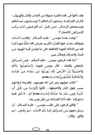 ‫وقد‬‫ذاقوا‬‫في‬‫هذه‬‫الفترة‬‫صنوفا‬‫من‬‫العذاب‬‫والذل‬‫والهججوان‬‫؛‬
‫فكججان‬‫الفراعنججة‬‫يججذبحون‬‫أبنججاءهم‬‫ويسججتحيون‬ !!‍‍‫نسججاءهم‬
‫جتبعدون‬‫ج‬‫ويس‬‫جال‬‫ج‬‫الرج‬،‫جتى‬‫ج‬‫ح‬‫جل‬‫ج‬‫قي‬‫إن‬ :‫جوني‬‫ج‬‫الفرع‬‫جان‬‫ج‬‫ك‬‫جب‬‫ج‬‫يرك‬
‫السرائيلي‬‫كالحماهر‬!!
‫جد‬‫ج‬‫وبع‬ *‫جة‬‫ج‬‫بعث‬‫جى‬‫ج‬‫موس‬–‫جه‬‫ج‬‫علي‬‫جلم‬‫ج‬‫الس‬–‫جت‬‫ج‬‫وقع‬‫جداث‬‫ج‬‫أح‬
‫ومواقف‬‫تحدث‬‫عنها‬‫القرآن‬‫الكريم‬‫نعرض‬‫هنا‬‫جانبا‬‫منهججا‬‫لمججا‬
‫فيه‬‫من‬‫الدللة‬‫القوية‬‫القاطعة‬‫على‬‫ما‬‫جل‬‫ج‬‫وص‬‫جه‬‫ج‬‫إلي‬‫جود‬‫ج‬‫اليه‬‫جن‬‫ج‬‫م‬
‫فساد‬‫وانحراف‬‫وضلل‬‫مبين‬
‫لما‬ *‫هدد‬‫فرعون‬‫موسى‬–‫عليه‬‫السلم‬–‫وبنى‬‫إسجرائيل‬
‫بالبطش‬‫والفتك‬،‫قال‬‫موسى‬‫لقومه‬}:‫نوا‬ُ ‫عي‬ِ ‫ت‬َ ‫س‬ْ ‫ا‬‫ه‬ِ ‫ل‬ّ ‫بال‬ِ
‫ا‬ْ ‫رو‬ُ ‫ب‬ِ ‫ص‬ْ ‫وا‬َ‫ن‬ّ‫، ةه‬ ‫إ‬ِ‫ض‬َ ‫هر‬ْ ‫ل‬َ ‫ا‬‫ه‬ِ ‫ل‬ّ ‫ل‬ِ‫ها‬َ ‫ث‬ُ ‫هر‬ِ ‫يو‬ُ‫من‬َ‫شاء‬َ ‫ي‬َ‫ن‬ْ ‫م‬ِ‫ه‬ِ ‫د‬ِ ‫با‬َ ‫ع‬ِ
‫ة‬ُ ‫ب‬َ ‫ق‬ِ ‫عا‬َ ‫ل‬ْ ‫وا‬َ‫ن‬َ ‫قي‬ِ ‫ت‬ّ‫، ةه‬ ‫م‬ُ ‫ل‬ْ ‫ل‬ِ{: ]‫العراف‬128.[
‫فكان‬ *‫جوابهم‬‫يعبر‬‫عن‬‫ذلة‬‫نفوسهم‬،‫وهزيمة‬‫أهرواحهم‬
‫بسبب‬‫طول‬‫الذل‬‫والضطهاد‬،‫قالوا‬‫}أ‬‫نا‬َ ‫ذي‬ِ ‫ُو‬‫من‬ِ‫ل‬ِ ‫ب‬ْ ‫ق‬َ‫أن‬َ
‫نا‬َ ‫تي‬ِ ‫أ‬ْ ‫ت‬َ‫من‬ِ ‫و‬َ‫د‬ِ ‫ع‬ْ ‫ب‬َ‫ما‬َ‫نا‬َ ‫ت‬َ ‫ئ‬ْ ‫ج‬ِ] {:‫العراف‬129[‫أي‬ !‫ل‬ :‫أمل‬‫فيما‬
‫تدعو‬‫إليه‬،‫فقد‬‫آذانا‬‫الفراعنة‬‫من‬‫قبل‬‫ومن‬‫بعد‬.
‫وافق‬ *‫فرعون‬‫على‬‫جب‬‫ج‬‫طل‬‫جى‬‫ج‬‫موس‬–‫جه‬‫ج‬‫علي‬‫جلم‬‫ج‬‫الس‬–‫أن‬
‫يرسل‬‫معهم‬‫جى‬‫ج‬‫بن‬‫جرائيل‬‫ج‬‫إس‬‫جا‬‫ج‬‫لم‬‫هرأى‬‫جات‬‫ج‬‫الي‬،‫جم‬‫ج‬‫ث‬‫جض‬‫ج‬‫هرف‬،‫جم‬‫ج‬‫ث‬
‫وافق‬،‫وقال‬:
59
 