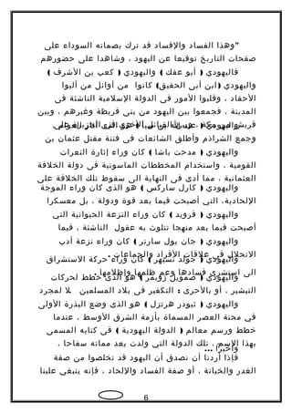 "‫وهذا‬‫الفساد‬‫والفساد‬‫قد‬‫ترك‬‫بصماته‬‫السوداء‬‫على‬
‫صفحات‬‫التاريخ‬‫توقيعا‬‫عن‬‫اليهود‬،‫وشاهدا‬‫على‬‫حضورهم‬
‫فاليهودي‬)‫أبو‬‫عفك‬(‫واليهودي‬)‫كعب‬‫بن‬‫الشرف‬(
‫واليهودي‬)‫ابن‬‫أبى‬(‫كانوا‬ ‫الحقيق‬‫من‬‫أوائل‬‫من‬‫ألبوا‬
‫الحقاد‬،‫وقلبوا‬‫المور‬‫فى‬‫الدولة‬‫السلمية‬‫الناشئة‬‫فى‬
‫المدينة‬،‫فجمعوا‬‫بين‬‫اليهود‬‫من‬‫بنى‬‫قريظة‬‫وغيرهم‬،‫وبين‬
‫قريش‬‫من‬‫مكة‬،‫وبين‬‫القبائل‬‫الخرى‬‫في‬‫الجزيرة‬‫على‬ ‫واليهودي‬)‫عبد‬‫ا‬‫بن‬‫سبأ‬(‫هو‬‫الذى‬‫أثار‬‫العوام‬،
‫وجمع‬‫الشراذم‬‫وأطلق‬‫الشائعات‬‫فى‬‫فتنة‬‫مقتل‬‫عثمان‬‫بن‬
‫واليهودي‬)‫مدحت‬‫باشا‬(‫كان‬‫وراء‬‫إثارة‬‫النعرات‬
‫القومية‬،‫واستخدام‬‫المخططات‬‫الماسونية‬‫فى‬‫دولة‬‫الخلفة‬
‫العثمانية‬،‫مما‬‫أدى‬‫فى‬‫النهاية‬‫الى‬‫سقوط‬‫تلك‬‫الخلفة‬‫على‬
‫واليهودي‬)‫كارل‬‫ساركس‬(‫هو‬‫الذى‬‫كان‬‫وراء‬‫الموجة‬
،‫اللحادية‬‫التي‬‫أصبحت‬‫فيما‬‫بعد‬‫قوة‬‫ودولة‬،‫بل‬‫معسكرا‬
‫واليهودي‬)‫فرويد‬(‫كان‬‫وراء‬‫النزعة‬‫الحيوانية‬‫التي‬
‫أصبحت‬‫فيما‬‫بعد‬‫منهجا‬‫تتلوث‬‫به‬‫عقول‬‫الناشئة‬،‫فيما‬
‫واليهودي‬)‫جان‬‫بول‬‫سارتر‬(‫كان‬‫وراء‬‫نزعة‬‫أدب‬
‫النحلل‬‫فى‬‫علقات‬‫الفراد‬‫والجماعات‬.
‫واليهودي‬)‫جولد‬‫تسيهر‬(‫كان‬‫وراء‬‫حركة‬‫الستشراق‬
‫الى‬‫استشرى‬‫فسادها‬‫وعم‬‫ظلمها‬‫وإظلمها‬.
‫واليهودي‬)‫صمويل‬‫زويمر‬(‫هو‬‫الذى‬‫خطط‬‫لحركات‬
‫التبشير‬،‫أو‬‫بالحرى‬:‫التكفير‬‫فى‬‫بلد‬‫المسلمين‬.‫ل‬‫لمجرد‬
‫واليهودي‬)‫ثيودر‬‫هرتزل‬(‫هو‬‫الذى‬‫وضع‬‫البذرة‬‫الولى‬
‫في‬‫محنة‬‫العصر‬‫المسماة‬‫بأزمة‬‫الشرق‬‫الوسط‬،‫عندما‬
‫خطط‬‫ورسم‬‫معالم‬)‫الدولة‬‫اليهودية‬(‫فى‬‫كتابه‬‫المسمى‬
‫بهذا‬‫السم‬،‫تلك‬‫الدولة‬‫التي‬‫ولدت‬‫بعد‬‫مماته‬‫سفاحا‬،
‫وأخيرا‬...
‫فإذا‬‫أردنا‬‫أن‬‫نصدق‬‫أن‬‫اليهود‬‫قد‬‫تخلصوا‬‫من‬‫صفة‬
‫الغدر‬‫والخيانة‬،‫أو‬‫صفة‬‫الفساد‬‫واللحاد‬،‫فإنه‬‫ينبغي‬‫علينا‬
6
 