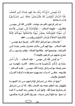 }‫يا‬َ‫سى‬َ ‫مو‬ُ‫ع‬ُ ‫د‬ْ ‫ا‬‫نا‬َ ‫ل‬َ‫ك‬َ ‫ب‬ّ‫، ةه‬ ‫هر‬َ‫ما‬َ ‫ب‬ِ‫د‬َ ‫ه‬ِ ‫ع‬َ‫ك‬َ ‫د‬َ ‫عن‬ِ‫ئن‬ِ ‫ل‬َ‫ت‬َ ‫ف‬ْ ‫ش‬َ ‫ك‬َ
‫نا‬ّ‫، ةه‬ ‫ع‬َ‫ز‬َ ‫ج‬ْ ‫ر‬ّ ‫ال‬‫ن‬ّ‫، ةه‬ ‫ن‬َ ‫م‬ِ ‫ؤ‬ْ ‫ن‬ُ ‫ل‬َ‫ك‬َ ‫ل‬َ‫ن‬ّ‫، ةه‬ ‫ل‬َ ‫س‬ِ ‫ر‬ْ ‫ن‬ُ ‫ل‬َ ‫و‬َ‫ك‬َ ‫ع‬َ ‫م‬َ‫ني‬ِ ‫ب‬َ‫ل‬َ ‫ئي‬ِ ‫رآ‬َ ‫س‬ْ ‫إ‬ِ{
: ]‫العراف‬134.[
‫ثم‬‫غدهر‬‫فرعون‬‫فلم‬‫يف‬‫بوعده‬،‫فأوحى‬‫ا‬‫إلى‬‫موسججى‬
‫وهاهرون‬–‫عليهما‬‫السلم‬} : -‫نا‬َ ‫ي‬ْ ‫ح‬َ ‫و‬ْ ‫أ‬َ ‫و‬َ‫لى‬َ ‫إ‬ِ‫سى‬َ ‫مو‬ُ‫ه‬ِ ‫خي‬ِ ‫أ‬َ ‫و‬َ
‫أن‬َ‫ءا‬َ ‫و‬ّ‫، ةه‬ ‫ب‬َ ‫ت‬َ‫ما‬َ ‫ك‬ُ ‫م‬ِ ‫و‬ْ ‫ق‬َ ‫ل‬ِ‫ر‬َ ‫ص‬ْ ‫م‬ِ ‫ب‬ِ‫تا‬ً ‫يو‬ُ ‫ب‬ُ‫ا‬ْ ‫لو‬ُ ‫ع‬َ ‫ج‬ْ ‫وا‬َ‫م‬ْ ‫ك‬ُ ‫ت‬َ ‫يو‬ُ ‫ب‬ُ‫ة‬ً ‫ل‬َ ‫ب‬ْ ‫ق‬ِ
‫ا‬ْ ‫مو‬ُ ‫قي‬ِ ‫أ‬َ ‫و‬َ‫ة‬َ ‫ل‬َ ‫ص‬ّ‫، ةه‬ ‫ال‬‫ر‬ِ ‫ش‬ّ ‫ب‬َ ‫و‬َ‫نين‬ِ ‫م‬ِ ‫ؤ‬ْ ‫م‬ُ ‫ل‬ْ ‫ا‬{]‫يونس‬:87.[
‫واستجاب‬ *‫بنو‬‫إسرائيل‬‫لذلك‬‫المر‬،‫جوا‬‫ج‬‫وبن‬‫جع‬‫ج‬‫م‬‫جى‬‫ج‬‫موس‬–
‫عليه‬‫السلم‬–‫بيوتا‬‫لهم‬‫جي‬‫ج‬‫ف‬‫جان‬‫ج‬‫مك‬‫جزل‬‫ج‬‫منع‬‫جر‬‫ج‬‫بمص‬‫جدا‬‫ج‬‫بعي‬‫جن‬‫ج‬‫ع‬
‫الفراعنة‬،‫وتجمعوا‬‫فيه‬،‫وأقاموا‬‫الصلة‬،‫وهم‬‫يبحثججون‬‫ن‬‫أى‬
‫مخرج‬‫ينجيهم‬‫من‬‫فرعون‬‫وقومه‬.!!
‫ثم‬ *‫أوحى‬‫ا‬‫إلى‬‫موسى‬–‫عليه‬‫السلم‬} : -‫ن‬ْ ‫أ‬َ‫ر‬ِ ‫س‬ْ ‫أ‬َ
‫دي‬ِ ‫با‬َ ‫ع‬ِ ‫ب‬ِ‫كم‬ُ ‫ن‬ّ‫، ةه‬ ‫إ‬ِ‫عون‬ُ ‫ب‬َ ‫ت‬ّ‫، ةه‬ ‫م‬ّ ‫و‬{: ]‫الشعراء‬52[،‫فأمره‬‫بالهجرة‬‫من‬
‫مصر‬‫ومعه‬‫بنو‬،‫جرائيل‬‫ج‬‫إس‬‫جا‬‫ج‬‫ونج‬‫ج‬‫ج‬‫ا‬‫جى‬‫ج‬‫موس‬–‫جه‬‫ج‬‫علي‬‫جلم‬‫ج‬‫الس‬–
‫وقججومه‬،‫وهججى‬‫أحججداث‬‫مشججهوهرة‬‫معروفججة‬‫ذكرهججا‬‫القججرآن‬
‫بالتفصيل‬‫والبيان‬.
‫ومع‬ *‫أن‬‫نجاة‬‫بنى‬‫إسرائيل‬‫وإخراجهم‬‫جن‬‫ج‬‫م‬‫ذل‬‫جة‬‫ج‬‫العبودي‬
‫والهوان‬‫يعد‬‫أعظم‬‫نعمة‬‫بعد‬‫اليمان‬‫بالله‬،‫إل‬‫أن‬‫بنى‬‫إسرائيل‬
‫لم‬‫يشكروا‬‫نعمة‬‫ا‬،‫وأتوا‬‫بأمر‬‫ل‬‫ينقضي‬‫منه‬‫جب‬‫ج‬‫العج‬‫جا‬‫ج‬‫فم‬ !!
‫أن‬‫نجوا‬،‫ودخلوا‬‫أهرض‬‫جيناء‬‫ج‬‫س‬‫جروا‬‫ج‬‫وم‬ ,‫جل‬‫ج‬‫بأه‬‫جة‬‫ج‬‫قري‬‫جون‬‫ج‬‫يعكف‬
60
 