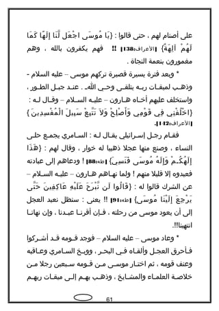 ‫على‬‫أصنام‬‫لهم‬،‫حتى‬‫قالوا‬} :‫يا‬َ‫سى‬َ ‫مو‬ُ‫عل‬َ ‫ج‬ْ ‫ا‬‫نا‬َ ‫ل‬ّ‫، ةه‬‫ها‬ً ‫ل‬َ ‫إ‬ِ‫ما‬َ ‫ك‬َ
‫م‬ْ ‫ه‬ُ ‫ل‬َ‫هة‬َ ‫ل‬ِ ‫آ‬{ٌ: ]‫العراف‬138[!!‫فهم‬‫يكفرون‬‫بالله‬،‫وهم‬
‫مغموهرون‬‫بنعمة‬‫النجاة‬.
‫وبعد‬ *‫فترة‬‫يسيرة‬‫قصيرة‬‫تركهم‬‫موسى‬–‫عليه‬‫السلم‬-
‫جب‬‫ج‬‫وذه‬‫جات‬‫ج‬‫لميق‬‫جه‬‫ج‬‫هرب‬‫جى‬‫ج‬‫يتلق‬‫جي‬‫ج‬‫وح‬‫ج‬‫ج‬‫ا‬‫جد‬‫ج‬‫عن‬ .‫جل‬‫ج‬‫جب‬‫جوهر‬‫ج‬‫الط‬،
‫واستخلف‬‫عليهم‬‫جاه‬‫ج‬‫أخ‬‫جاهرون‬‫ج‬‫ه‬–‫جه‬‫ج‬‫علي‬‫جلم‬‫ج‬‫الس‬–‫جال‬‫ج‬‫وق‬‫جه‬‫ج‬‫ل‬:
}‫ني‬ِ ‫ف‬ْ ‫ل‬ُ ‫خ‬ْ ‫ا‬‫في‬ِ‫مي‬ِ ‫و‬ْ ‫ق‬َ‫ح‬ْ ‫ل‬ِ ‫ص‬ْ ‫أ‬َ ‫و‬َ‫ل‬َ ‫و‬َ‫ع‬ْ ‫ب‬ِ ‫ت‬ّ‫، ةه‬ ‫ت‬َ‫ل‬َ ‫بي‬ِ ‫س‬َ‫ن‬َ ‫دي‬ِ ‫س‬ِ ‫ف‬ْ ‫م‬ُ ‫ل‬ْ ‫ا‬{
: ]‫العراف‬142.[
‫جام‬‫ج‬‫فق‬‫جل‬‫ج‬‫هرج‬‫جرائيلي‬‫ج‬‫إس‬‫يقجال‬‫جه‬‫ج‬‫ل‬‫السجامري‬ :‫يجمجع‬‫حلجى‬
‫النساء‬،‫وصنع‬‫منها‬‫عجل‬‫ذهبيا‬‫له‬‫خواهر‬،‫وقال‬‫لهم‬} :‫ذا‬َ ‫ه‬َ
‫م‬ْ ‫كج‬ُ ‫ه‬ُ ‫ل‬َ ‫إ‬ِ‫ه‬ُ ‫ل‬َ ‫إ‬ِ ‫و‬َ‫سى‬َ ‫مو‬ُ‫ي‬َ ‫س‬ِ ‫ن‬َ ‫ف‬َ{: ]‫طه‬88[‫ودعاهم‬ !‫إلى‬‫عبادته‬
‫فعبدوه‬‫إل‬‫قليل‬‫منهم‬‫ولما‬ !‫جاهم‬‫ج‬‫نه‬‫جاهرون‬‫ج‬‫ه‬–‫جه‬‫ج‬‫علي‬‫جلم‬‫ج‬‫الس‬–
‫عن‬‫الشرك‬‫قالوا‬‫له‬} :‫لوا‬ُ ‫قا‬َ‫لن‬َ‫ح‬َ ‫ر‬َ ‫ب‬ْ ‫ن‬ّ‫، ةه‬‫ه‬ِ ‫ي‬ْ ‫ل‬َ ‫ع‬َ‫ن‬َ ‫في‬ِ ‫ك‬ِ ‫عا‬َ‫تى‬ّ‫، ةه‬ ‫ح‬َ
‫ع‬َ ‫ج‬ِ ‫ر‬ْ ‫ي‬َ‫نا‬َ ‫ي‬ْ ‫ل‬َ ‫إ‬ِ‫سى‬َ ‫مو‬ُ{: ]‫طه‬91[‫يعنى‬ !!‫سنظل‬ :‫نعبد‬‫العجل‬
‫إلى‬‫أن‬‫يعود‬‫موسى‬‫من‬‫هرحلته‬،‫جإن‬‫ج‬‫ف‬‫جا‬‫ج‬‫أقرن‬‫جدنا‬‫ج‬‫عب‬،‫وإن‬‫جا‬‫ج‬‫نهان‬
.!!‫انتهينا‬
‫وعاد‬ *‫موسى‬–‫عليه‬‫السلم‬–‫فوجد‬‫جومه‬‫ج‬‫ق‬‫جد‬‫ج‬‫ق‬‫جركوا‬‫ج‬‫أش‬
‫جأحرق‬‫ج‬‫ف‬‫العججل‬‫وألقجاه‬‫فجي‬‫جر‬‫ج‬‫البح‬،‫ووبجخ‬‫السجامري‬‫جاقبه‬‫ج‬‫وع‬
‫وعنف‬‫قومه‬،‫ثم‬‫جاهر‬‫ج‬‫اخت‬‫جى‬‫ج‬‫موس‬‫جن‬‫ج‬‫م‬‫جومه‬‫ج‬‫ق‬‫جبعين‬‫ج‬‫س‬‫هرجل‬‫جن‬‫ج‬‫م‬
‫جة‬‫ج‬‫خلص‬‫جاء‬‫ج‬‫العلم‬‫جايخ‬‫ج‬‫والمش‬،‫جب‬‫ج‬‫وذه‬‫جم‬‫ج‬‫به‬‫جى‬‫ج‬‫إل‬‫جات‬‫ج‬‫ميق‬‫جم‬‫ج‬‫هربه‬
61
 